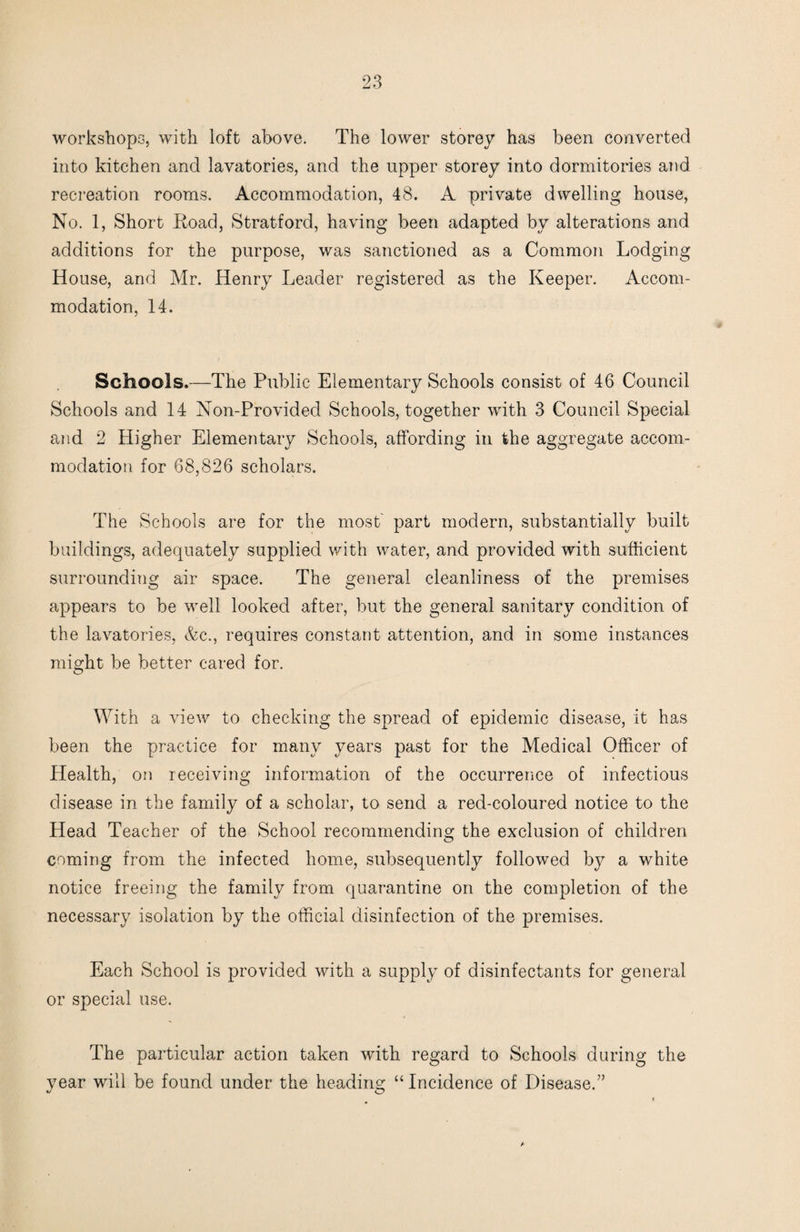 workshops, with loft above. The lower storey has been converted into kitchen and lavatories, and the upper storey into dormitories and recreation rooms. Accommodation, 48. A private dwelling house. No. 1, Short Hoad, Stratford, having been adapted by alterations and additions for the purpose, was sanctioned as a Common Lodging House, and Mr. Henry Leader registered as the Keeper. Accom¬ modation, 14. Schools.—The Public Elementary Schools consist of 46 Council Schools and 14 Non-Provided Schools, together with 3 Council Special and 2 Higher Elementary Schools, affording in the aggregate accom¬ modation for 68,826 scholars. The Schools are for the most part modern, substantially built buildings, adequately supplied with water, and provided with sufficient surrounding air space. The general cleanliness of the premises appears to be well looked after, but the general sanitary condition of the lavatories, &c., requires constant attention, and in some instances might be better cared for. With a view to checking the spread of epidemic disease, it has been the practice for many years past for the Medical Officer of Health, on receiving information of the occurrerice of infectious disease in the family of a scholar, to send a red-coloured notice to the Head Teacher of the School recommending the exclusion of children coming from the infected home, subsequently followed by a white notice freeing the family from quarantine on the completion of the necessary isolation by the official disinfection of the premises. Each School is provided with a supply of disinfectants for general or special use. The particular action taken with regard to Schools during the year will be found under the heading “ Incidence of Disease.”