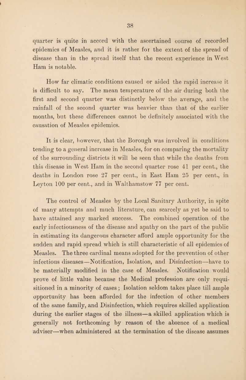 quarter is quite in accord with the ascertained course of recorded epidemics of Measles, and it is rather for the extent of the spread of disease than in the spread itself that the recent experience in West Ham is notable. How far climatic conditions caused or aided the rapid increase it is difficult to say. The mean temperature of the air during both the first and second quarter was distinctly below the average, and the rainfall of the second quarter was heavier than that of the earlier months, but these differences cannot be definitely associated with the causation of Measles epidemics. It is clear, however, that the Borough was involved in conditions tending to a general increase in Measles, for on comparing the mortality of the surrounding districts it will be seen that while the deaths from this disease in West Ham in the second quarter rose 41 per cent., the deaths in London rose 27 per cent., in East Ham 25 per cent,, in Leyton 100 per cent., and in Walthamstow 77 per cent. The control of Measles by the Local Sanitary Authority, in spite of many attempts and much literature, can scarcely as yet be said to have attained any marked success. The combined operation of the early infectiousness of the disease and apathy on the part of the public in estimating its dangerous character afford ample opportunity for the sudden and rapid spread which is still characteristic of all epidemics of Measles. The three cardinal means adopted for the prevention of other infectious diseases—Notification, Isolation, and Disinfection—have to be materially modified in the case of Measles. Notification would prove of little value because the Medical profession are only requi¬ sitioned in a minority of cases ; Isolation seldom takes place till ample opportunity has been afforded for the infection of other members of the same family, and Disinfection, which requires skilled application during the earlier stages of the illness—a skilled application which is generally not forthcoming by reason of the absence of a medical adviser—when administered at the termination of the disease assumes