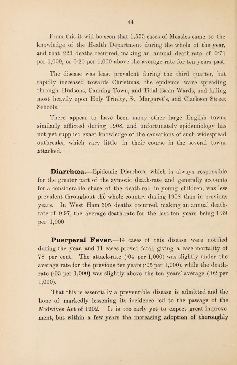 From this it 'will be seen that 1,555 cases of Measles came to the knowledge of the Health Department during the wFole of the year, and that 223 deaths occurred, making an annual death-rate of 0‘71 per 1,000, or 0-20 per 1,000 above the average rate for ten years past. The disease was least prevalent during the third quarter, but rapidly increased towards Christmas, the epidemic wave spreading through Hudsons, Canning Town, and Tidal Basin Wards, and falling most heavily upon Holy Trinity, St. Margaret’s, and Clarkson Street Schools, There appear to have been many other large English towns similarly afflicted during 1908, and unfortunately epidemiology has not yet supplied exact knowledge of the causations of such widespread outbreaks, which vary little in their course in the several towns attacked. Diarrhoea.—Epidemic Diarrhoea, which is always responsible for the greater part of the zymotic death-rate and generally accounts for a considerable share of the death-roll in young children, was less prevalent throughout the whole country during 1908 than in previous years. In West Ham 305 deaths occurred, making an annual death- rate of 0*97, the average death-rate for the last ten years being 1*39 per 1,000 Puerperal Fever.—14 cases of this disease were notified during the year, and 11 cases proved fatal, giving a case mortality of 78 per cent. The attack-rate (*04 per 1,000) was slightly under the average rate for the previous ten years (*05 per 1,000), while the death- rate (-03 per 1,000) was slightly above the ten years’ average (*02 per 1,000). That this is essentially a preventible disease is admitted and the hope of markedly lessening its incidence led to the passage of the Midwives Act of 1902. It is too early yet to expect great improve¬ ment, but within a few years the increasing adoption of thoroughly