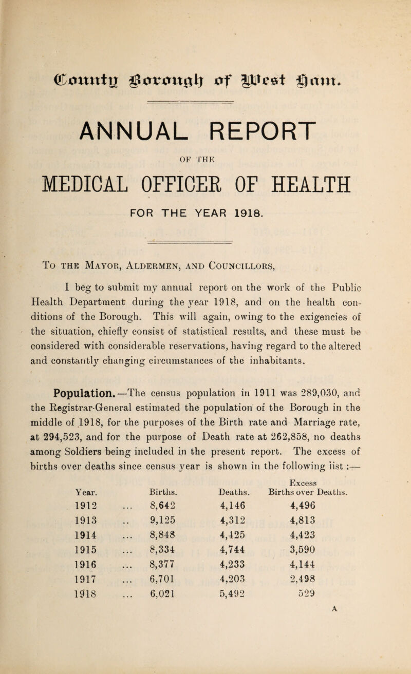 ©muttrr gtovmtgh of ptvst fjmtt ANNUAL REPORT OF THE MEDICAL OFFICER OF HEALTH FOR THE YEAR 1918. To the Mayor, Aldermen, and Councillors, I beg to submit my annual report on the work of the Public Health Department during the year 1918, and on the health con¬ ditions of the Borough. This will again, owing to the exigencies of the situation, chiefly consist of statistical results, and these must be considered with considerable reservations, having regard to the altered and constantly changing circumstances of the inhabitants. Population.—The census population in 1911 was 289,030, and the Registrar-General estimated the population of the Borough in the middle of 1918, for the purposes of the Birth rate and Marriage rate, at 294,523, and for the purpose of Death rate at 262,858, no deaths among Soldiers being included in the present report. The excess of births over deaths since census vear is shown in the following list:— t/ O Year. Births. Deaths. Excess Births over Deaths. 1912 8,642 4,146 4,496 1913 9,125 4,312 4,813 1914 8,848 4,425 4,423 1915 8,334 4,744 3,590 1916 ... 8,377 4,233 4,144 1917 ... 6,701 4,203 2,498 1918 6,021 5,492 529 A