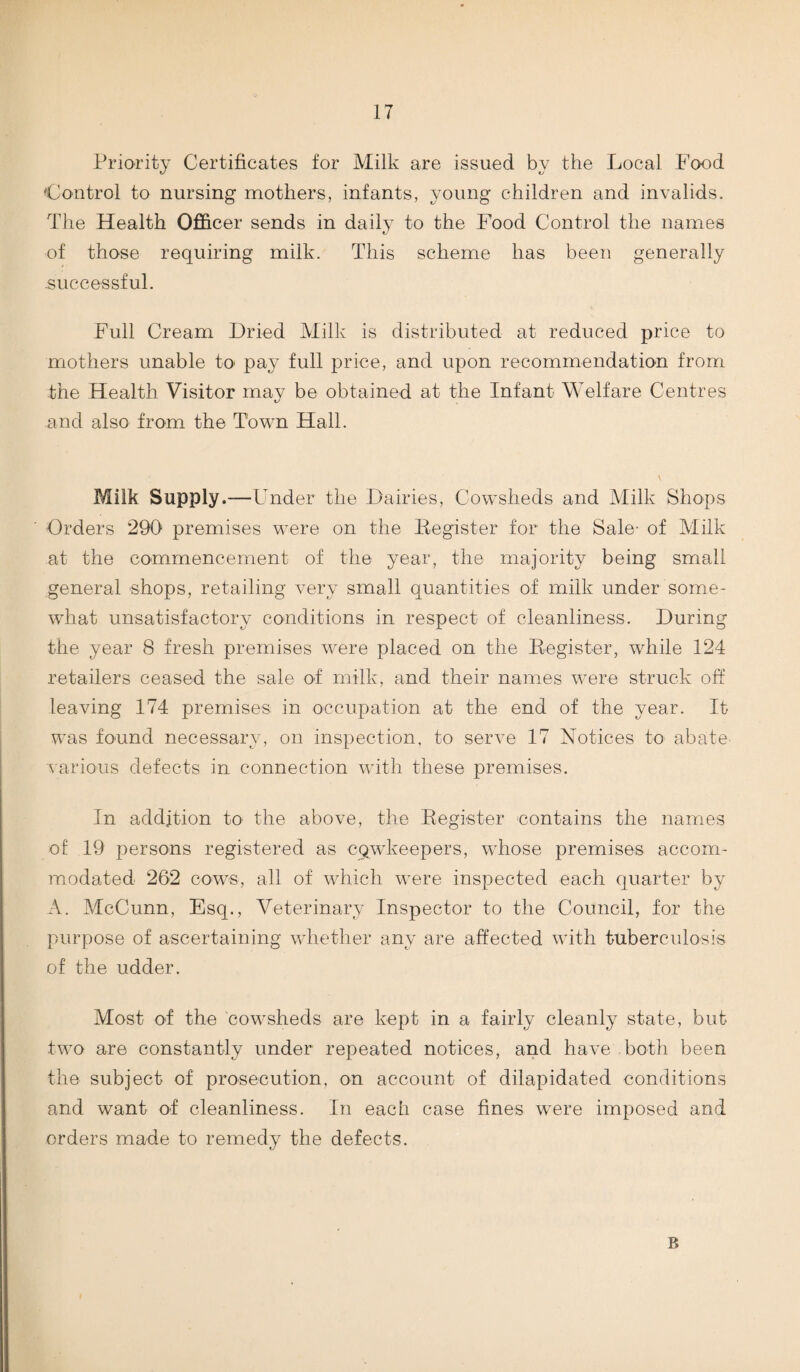 Priority Certificates for Milk are issued by the Local Food Control to nursing mothers, infants, young children and invalids. The Health Officer sends in daily to the Food Control the names of those requiring milk. This scheme has been generally .successful. Full Cream Dried Milk is distributed at reduced price to mothers unable to* pay full price, and upon recommendation from the Health Visitor may be obtained at the Infant Welfare Centres and also from the Town Hall. Milk Supply.—U nder the Dairies, Cowsheds and Milk Shops Orders 290 premises were on the Begister for the Sale- of Milk at the commencement of the year, the majority being small general shops, retailing very small quantities of milk under some¬ what unsatisfactory conditions in respect of cleanliness. During the year 8 fresh premises were placed on the Begister, while 124 retailers ceased the sale of milk, and their names were struck off leaving 174 premises in occupation at the end of the year. It was found necessary, on inspection, to serve 17 Notices to abate various defects in connection with these premises. In addition to the above, the Begister contains the names of 19 persons registered as CQwkeepers, whose premises accom¬ modated 262 cows, all of which were inspected each quarter by A. McCunn, Esq., Veterinary Inspector to the Council, for the purpose of ascertaining whether any are affected with tuberculosis of the udder. Most of the cowsheds are kept in a fairly cleanly state, bub two are constantly under repeated notices, and have both been the subject of prosecution, on account of dilapidated conditions and want of cleanliness. In each case fines were imposed and orders made to remedy the defects. B