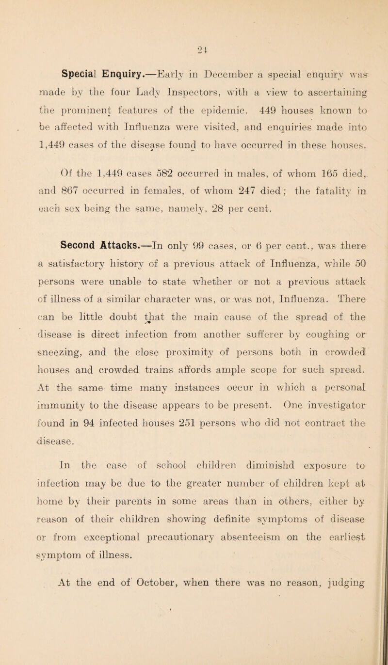 made by the four Lady Inspectors, with a view to ascertaining the prominent features of the epidemic. 449 houses known to be affected with Influenza were visited, and enquiries made into 1,449 cases of the disease found to have occurred in these houses. < r» Of the 1,449 cases 582 occurred in males, of whom 165 died, and 867 occurred in females, of whom 247 died; the fatality in each sex being the same, namely, 28 per cent. Second Attacks.—In only 99 cases, or 6 per cent., was there a satisfactory history of a previous attack of Influenza, while 50 persons were unable to state whether or not a previous attack of illness of a similar character was, or was not, Influenza. There can be little doubt that the main cause of the spread of the disease is direct infection from another sufferer by coughing or sneezing, and the close proximity of persons both in crowded houses and crowded trains affords ample scope for such spread. At the same time many instances occur in which a personal immunity to the disease appears to be present. One investigator found in 94 infected houses 251 persons who did not contract the disease. In the case of school children diminishd exposure to infection may be due to the greater number of children kept at home by their parents in some areas than in others, either by reason of their children showing definite symptoms of disease or from exceptional precautionary absenteeism on the earliest symptom of illness. At the end of October, when there was no reason, judging