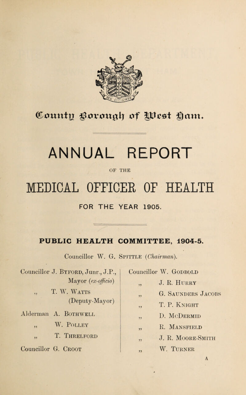 ©omttrj UmtntiUj of lilt cot germ* ANNUAL REPORT OF THE MEDICAL OFFICER OF HEALTH FOR THE YEAR 1905. PUBLIC HEALTH COMMITTEE, 1904-5. Councillor W. G. Spittle (Chairman). Councillor J. Byford, Junr., J.P., Mayor (ex-officio) „ T. W. Watts (Deputy-Mayor) Alderman A. Both well ,, W. PoLLEY „ T. Threlford Councillor G. Croot Councillor W. Godbold „ J. B. Hurry ,, G. Saunders Jacobs „ T. P. Knight „ D. McDermid „ B. Mansfield „ J. B. Moore-Smith „ W. Turner a