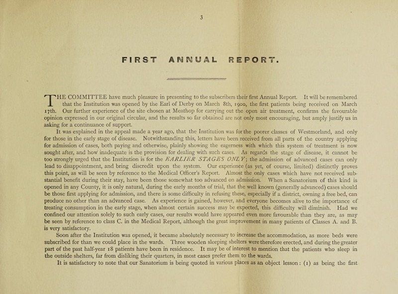 FIRST ANNUAL REPORT. THE COMMITTEE have much pleasure in presenting to the subscribers their first Annual Report. It will be remembered that the Institution was opened by the Earl of Derby on March 8th, 1900, the first patients being received on March 17th. Our further experience of the site chosen at Meathop for carrying out the open air treatment, confirms the favourable opinion expressed in our original circular, and the results so far obtained are not only most encouraging, but amply justify us in asking for a continuance of support. It was explained in the appeal made a year ago, that the Institution was for the poorer classes of Westmorland, and only for those in the early stage of disease. Notwithstanding this, letters have been received from all parts of the country applying for admission of cases, both paying and otherwise, plainly showing the eagerness with which this system of treatment is now sought after, and how inadequate is the provision for dealing with such cases. As regards the stage of disease, it cannot be too strongly urged that the Institution is for the EARLIER STAGES ONLY; the admission of advanced cases can only lead to disappointment, and bring discredit upon the system. Our experience (as yet, of course, limited) distinctly proves this point, as will be seen by reference to the Medical Officer’s Report. Almost the only cases which have not received sub¬ stantial benefit during their stay, have been those somewhat too advanced on admission. When a Sanatorium of this kind is opened in any County, it is only natural, during the early months of trial, that the well known (generally advanced) cases should be those first applying for admission, and there is some difficulty in refusing these, especially if a district, owning a free bed, can produce no other than an advanced case. As experience is gained, however, and everyone becomes alive to the importance of treating consumption in the early stage, when almost certain success may be expected, this difficulty will diminish. Had we confined our attention solely to such early cases, our results would have appeared even more favourable than they are, as may be seen by reference to class C. in the Medical Report, although the great improvement in many patients of Classes A. and B. is very satisfactory. Soon after the Institution was opened, it became absolutely necessary to increase the accommodation, as more beds were subscribed for than we could place in the wards. Three wooden sleeping shelters were therefore erected, and during the greater part of the past half-year 18 patients have been in residence. It may be of interest to mention that the patients who sleep in the outside shelters, far from disliking their quarters, in most cases prefer them to the wards. It is satisfactory to note that our Sanatorium is being quoted in various places as an object lesson : (1) as being the first