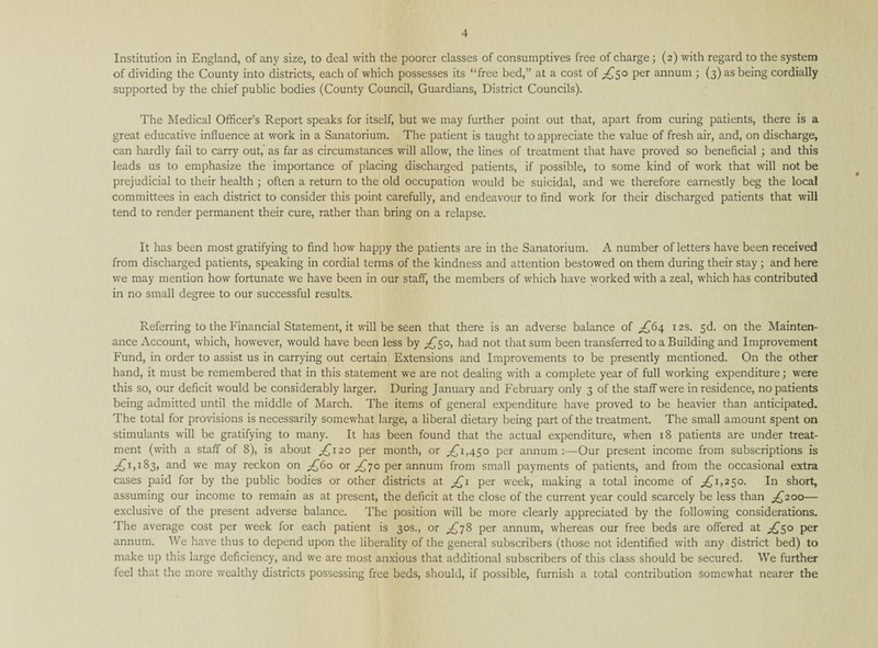 Institution in England, of any size, to deal with the poorer classes of consumptives free of charge ; (2) with regard to the system of dividing the County into districts, each of which possesses its “free bed,” at a cost of £50 Per annum ; (3) as being cordially supported by the chief public bodies (County Council, Guardians, District Councils). The Medical Officer’s Report speaks for itself, but we may further point out that, apart from curing patients, there is a great educative influence at work in a Sanatorium. The patient is taught to appreciate the value of fresh air, and, on discharge, can hardly fail to carry out, as far as circumstances will allow, the lines of treatment that have proved so beneficial ; and this leads us to emphasize the importance of placing discharged patients, if possible, to some kind of work that will not be prejudicial to their health ; often a return to the old occupation would be suicidal, and we therefore earnestly beg the local committees in each district to consider this point carefully, and endeavour to find work for their discharged patients that will tend to render permanent their cure, rather than bring on a relapse. It has been most gratifying to find how happy the patients are in the Sanatorium. A number of letters have been received from discharged patients, speaking in cordial terms of the kindness and attention bestowed on them during their stay; and here we may mention how fortunate we have been in our staff, the members of which have worked with a zeal, which has contributed in no small degree to our successful results. Referring to the Financial Statement, it will be seen that there is an adverse balance of £64 12s. 5d. on the Mainten¬ ance Account, which, however, would have been less by £50, had not that sum been transferred to a Building and Improvement Fund, in order to assist us in carrying out certain Extensions and Improvements to be presently mentioned. On the other hand, it must be remembered that in this statement we are not dealing with a complete year of full working expenditure; were this so, our deficit would be considerably larger. During January and February only 3 of the staff were in residence, no patients being admitted until the middle of March. The items of general expenditure have proved to be heavier than anticipated. The total for provisions is necessarily somewhat large, a liberal dietary being part of the treatment. The small amount spent on stimulants will be gratifying to many. It has been found that the actual expenditure, when 18 patients are under treat¬ ment (with a staff of 8), is about £120 per month, or ,£1,450 per annum :—Our present income from subscriptions is £(1,183, an(f we may reckon on £(60 or £70 per annum from small payments of patients, and from the occasional extra cases paid for by the public bodies or other districts at £1 per week, making a total income of £1,250. In short, assuming our income to remain as at present, the deficit at the close of the current year could scarcely be less than £200— exclusive of the present adverse balance. The position will be more clearly appreciated by the following considerations. The average cost per week for each patient is 30s., or £78 per annum, whereas our free beds are offered at £50 per annum. We have thus to depend upon the liberality of the general subscribers (those not identified with any district bed) to make up this large deficiency, and we are most anxious that additional subscribers of this class should be secured. We further feel that the more wealthy districts possessing free beds, should, if possible, furnish a total contribution somewhat nearer the