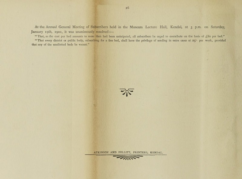 At the Annual General Meeting of Subscribers held in the Museum Lecture Hall, Kendal, at 3 p.m. on Saturday, January 19th, i9or, it was unanimously resolved:— “ That, as the cost per bed amounts to more than had been anticipated, all subscribers be urged to contribute on the basis of £60 per bed.” “That every district or public body, subscribing for a free bed, shall have the privilege of sending in extra cases at 25/- per week, provided that any of the unallotted beds be vacant.” ATKINSON AND POLLITT, PRINTERS, KENDAL.