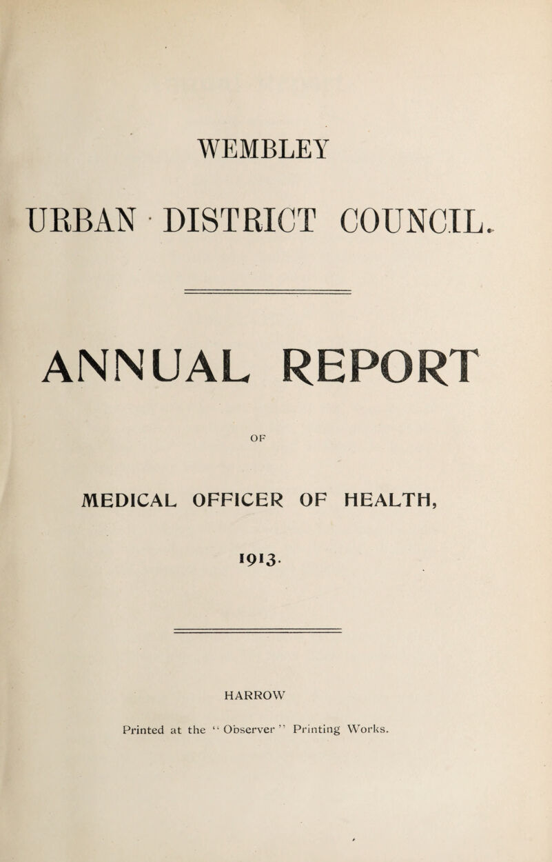 WEMBLEY UEBAN DISTRICT COUNCIL ANNUAL REPORT MEDICAL OFFICER OF HEALTH, HARROW Printed at the “ Observer ” Printing Works.