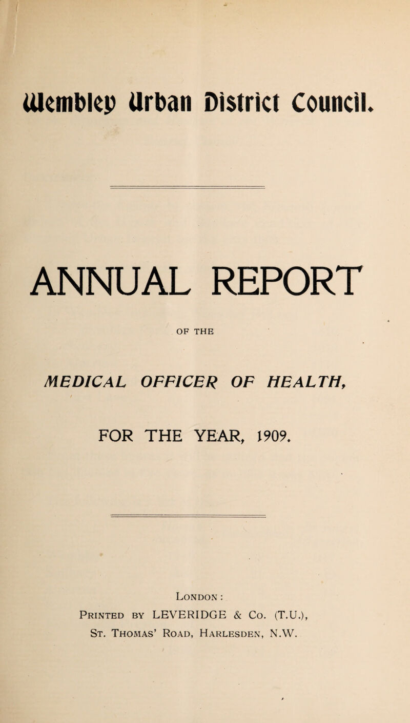 Ulemblcp Urban District Council ANNUAL REPORT OF THE MEDICAL OFFICER OF HEALTH, FOR THE YEAR, 1909. London: Printed by LEVERIDGE & Co. (T.U.), St. Thomas’ Road, Harlesden, N.W.