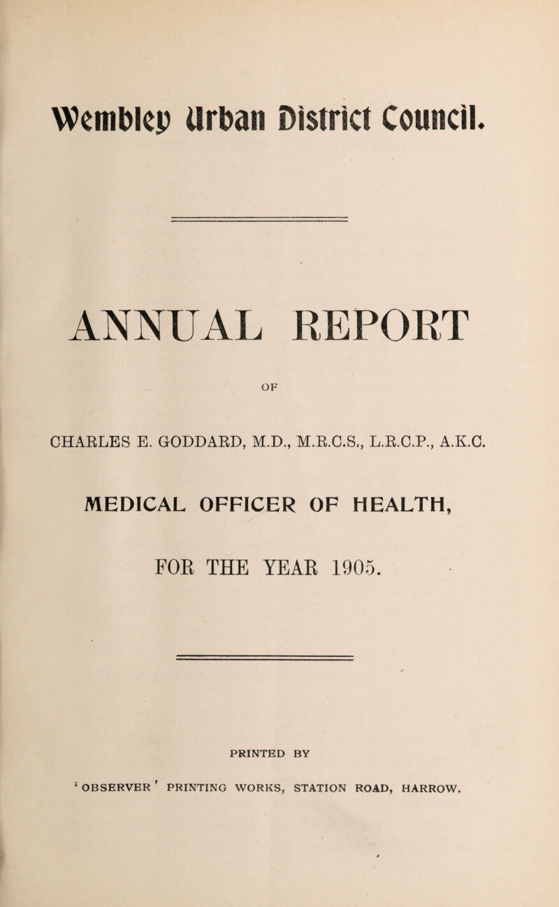 Wemblep Urban District Council. ANNUAL REPORT CHAELES E. GODDABD, M.D., M.B.C.S., L.B.C.P., A.K.O. MEDICAL OFFICER OF HEALTH, FOR THE YEAR 1905. PRINTED BY ‘ OBSERVER ’ PRINTING WORKS, STATION ROAD, HARROW.