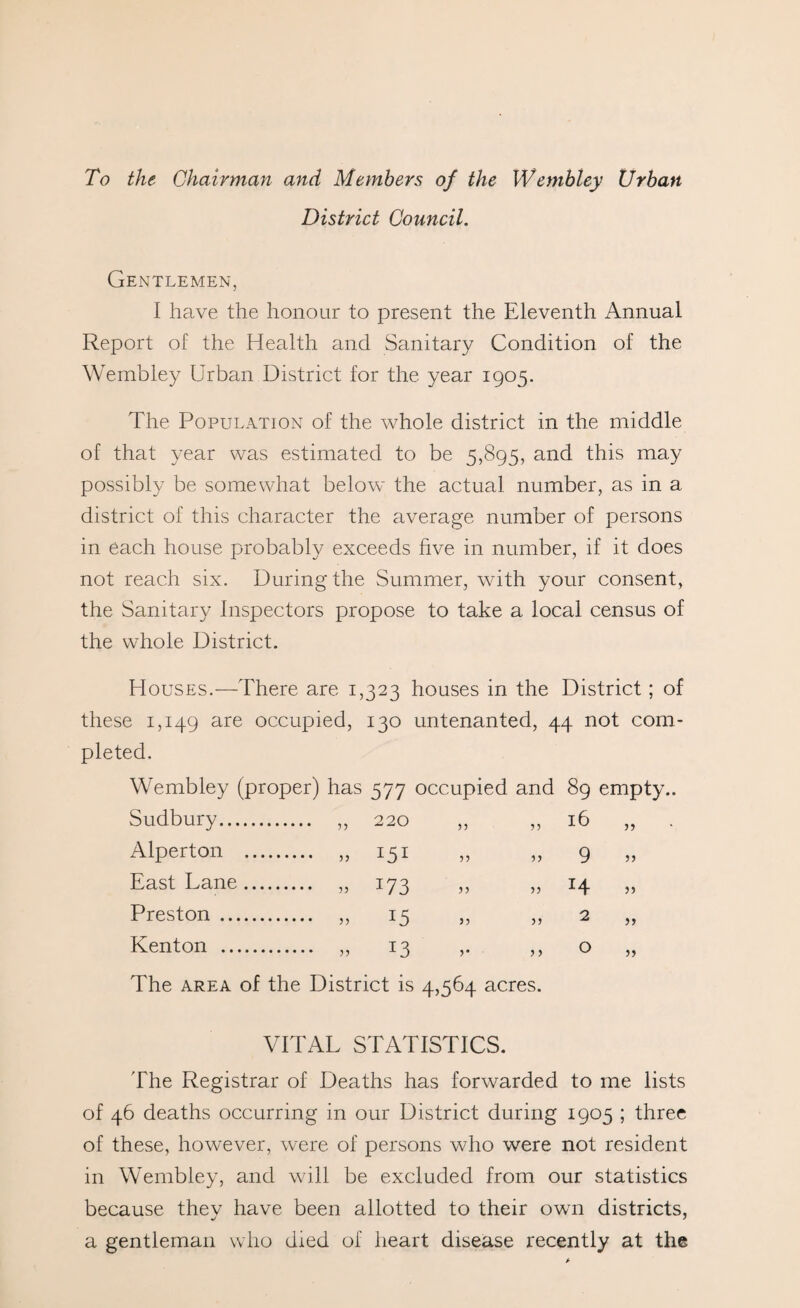 To the Chairman and Members of the Wembley Urban District Council. Gentlemen, I have the honour to present the Eleventh Annual Report of the Health and Sanitary Condition of the Wembley Urban District for the year 1905. The Population of the whole district in the middle of that year was estimated to be 5,895, and this may possibly be somewhat below the actual number, as in a district of this character the average number of persons in each house probably exceeds five in number, if it does not reach six. During the Summer, with your consent, the Sanitary Inspectors propose to take a local census of the whole District. Houses.—There are 1,323 houses in the District; of these 1,149 are occupied, 130 untenanted, 44 not com¬ pleted. Wembley (proper) has 577 occupied and 89 empty.. Sudbury. „ 220 „ ,, 16 „ Alperton . „ 151 „ „ 9 „ East Lane. „ 173 „ „ 14 „ Preston . „ 15 „ „ 2 „ Kenton . „ 13 ,. ,, o „ The area of the District is 4,564 acres. VITAL STATISTICS. The Registrar of Deaths has forwarded to me lists of 46 deaths occurring in our District during 1905 ; three of these, however, were of persons who were not resident in Wembley, and will be excluded from our statistics because they have been allotted to their own districts, a gentleman who died of heart disease recently at the
