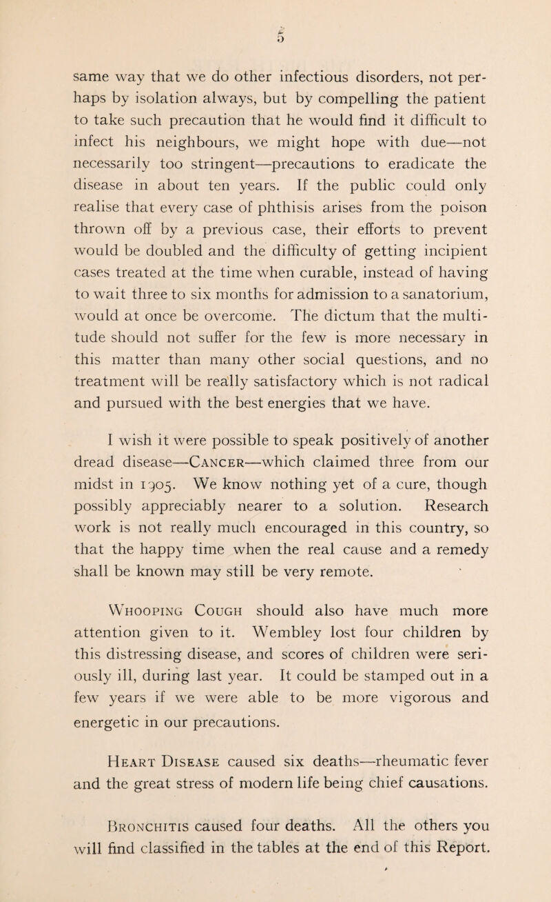 same way that we do other infectious disorders, not per¬ haps by isolation always, but by compelling the patient to take such precaution that he would find it difficult to infect his neighbours, we might hope with due—not necessarily too stringent—precautions to eradicate the disease in about ten years. If the public could only realise that every case of phthisis arises from the poison thrown off by a previous case, their efforts to prevent would be doubled and the difficulty of getting incipient cases treated at the time when curable, instead of having to wait three to six months for admission to a sanatorium, would at once be overcome. The dictum that the multi¬ tude should not suffer for the few is more necessary in this matter than many other social questions, and no treatment will be really satisfactory which is not radical and pursued with the best energies that we have. I wish it were possible to speak positively of another dread disease—Cancer—which claimed three from our midst in 1905. We know nothing yet of a cure, though possibly appreciably nearer to a solution. Research work is not really much encouraged in this country, so that the happy time when the real cause and a remedy shall be known may still be very remote. Whooping Cough should also have much more attention given to it. Wembley lost four children by this distressing disease, and scores of children were seri¬ ously ill, during last year. It could be stamped out in a few years if we were able to be more vigorous and energetic in our precautions. Heart Disease caused six deaths—rheumatic fever and the great stress of modern life being chief causations. Bronchitis caused four deaths. All the others you will find classified in the tables at the end of this Report.
