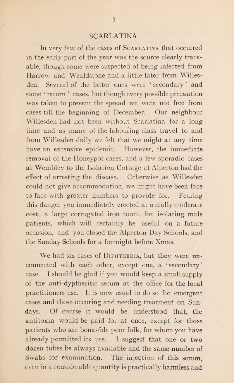 SCARLATINA. In very few of the cases of Scarlatina that occurred in the early part of the year was the source clearly trace¬ able, though some were suspected of being infected from Harrow and Wealdstone and a little later from Willes- den. Several of the latter ones were ‘ secondary ’ and some ‘ return ’ cases, but though every possible precaution was taken to prevent the spread we were not free from cases till the beginning of December. Our neighbour Willesden had not been without Scarlatina for a long time and as many of the labouring class travel to and from Willesden daily we felt that we might at any time have an extensive epidemic. However, the immediate removal of the Honeypot cases, and a few sporadic cases at Wembley to the Isolation Cottage at Alperton had the effect of arresting the disease. Otherwise as Willesden could not give accommodation, we might have been face to face with greater numbers to provide for. Fearing this danger you immediately erected at a really moderate cost, a large corrugated iron room, for isolating male patients, which will certainly be useful on a future occasion, and you closed the Alperton Day Schools, and the Sunday Schools for a fortnight before Xmas. We had six cases of Diphtheria, but they were un¬ connected with each other, except one, a ‘ secondary ’ case. I should be glad if you would keep a small supply of the anti-dyptheritic serum at the office for the local practitioners use. It is now usual to do so for emergent cases and those occuring and needing treatment on Sun¬ days. Of course it would be understood that, the antitoxin would be paid for at once, except for those patients who are bona-fide poor folk, for whom you have already permitted its use. I suggest that one or two dozen tubes be always available and the same number of Swabs for examination. The injection of this serum, even in a considerable quantity is practically harmless and