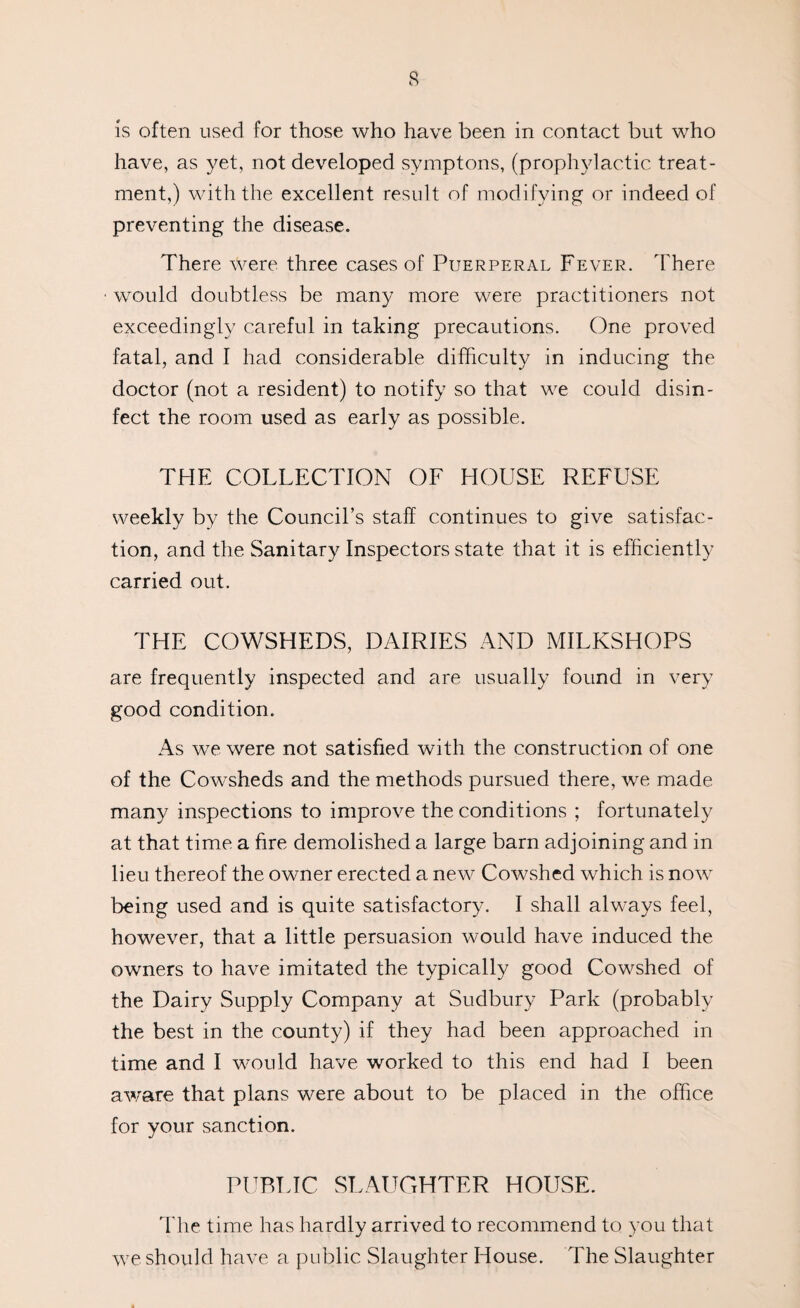 is often used for those who have been in contact but who have, as yet, not developed symptons, (prophylactic treat¬ ment,) with the excellent result of modifying or indeed of preventing the disease. There were three cases of Puerperal Fever. There would doubtless be many more were practitioners not exceedingly careful in taking precautions. One proved fatal, and I had considerable difficulty in inducing the doctor (not a resident) to notify so that we could disin¬ fect the room used as early as possible. THE COLLECTION OF HOUSE REFUSE weekly by the Council’s staff continues to give satisfac¬ tion, and the Sanitary Inspectors state that it is efficiently carried out. THE COWSHEDS, DAIRIES AND MILKSHOPS are frequently inspected and are usually found in very good condition. As we were not satisfied with the construction of one of the Cowsheds and the methods pursued there, we made many inspections to improve the conditions ; fortunately at that time a fire demolished a large barn adjoining and in lieu thereof the owner erected a new Cowshed which is now being used and is quite satisfactory. I shall always feel, however, that a little persuasion would have induced the owners to have imitated the typically good Cowshed of the Dairy Supply Company at Sudbury Park (probably the best in the county) if they had been approached in time and I would have worked to this end had I been aware that plans were about to be placed in the office for your sanction. PUBLIC SLAUGHTER HOUSE. The time has hardly arrived to recommend to you that we should have a public Slaughter House. The Slaughter