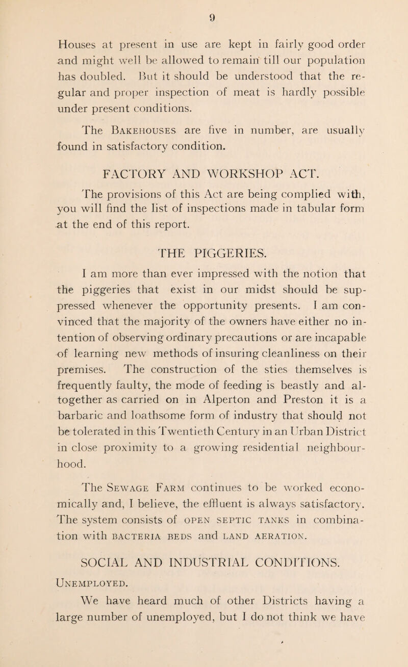 Houses at present in use are kept in fairly good order and might well be allowed to remain till our population has doubled. But it should be understood that the re¬ gular and proper inspection of meat is hardly possible under present conditions. The Bakehouses are five in number, are usually found in satisfactory condition. FACTORY AND WORKSHOP ACT. The provisions of this Act are being complied with, you will find the list of inspections made in tabular form at the end of this report. THE PIGGERIES. I am more than ever impressed with the notion that the piggeries that exist in our midst should be sup¬ pressed whenever the opportunity presents. I am con¬ vinced that the majority of the owners have either no in¬ tention of observing ordinary precautions or are incapable of learning new methods of insuring cleanliness on their premises. The construction of the sties themselves is frequently faulty, the mode of feeding is beastly and al¬ together as carried on in Alperton and Preston it is a barbaric and loathsome form of industry that should not be tolerated in this Twentieth Century in an Urban District in close proximity to a growing residential neighbour¬ hood. The Sewage Farm continues to be worked econo¬ mically and, I believe, the effluent is always satisfactory. The system consists of open septic tanks in combina¬ tion with BACTERIA BEDS and LAND AERATION. SOCIAL AND INDUSTRIAL CONDITIONS. Unemployed. We have heard much of other Districts having a large number of unemployed, but I do not think we have