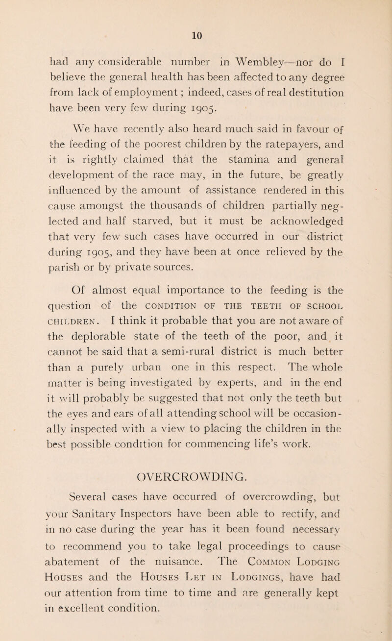 had any considerable number in Wembley—nor do I believe the general health has been affected to any degree from lack of employment; indeed, cases of real destitution have been very few during 1905. We have recently also heard much said in favour of the feeding of the poorest children by the ratepayers, and it is rightly claimed that the stamina and general development of the race may, in the future, be greatly influenced by the amount of assistance rendered in this cause amongst the thousands of children partially neg¬ lected and half starved, but it must be acknowledged that very few such cases have occurred in our district during 1905, and they have been at once relieved by the parish or by private sources. Of almost equal importance to the feeding is the question of the condition of the teeth of school children. I think it probable that you are not aware of the deplorable state of the teeth of the poor, and it cannot be said that a semi-rural district is much better than a purely urban one in this respect. The whole matter is being investigated by experts, and in the end it will probably be suggested that not only the teeth but the eyes and ears of all attending school will be occasion¬ ally inspected with a view to placing the children in the best possible condition for commencing life’s work. OVERCROWDING. Several cases have occurred of overcrowding, but your Sanitary Inspectors have been able to rectify, and in no case during the year has it been found necessary to recommend you to take legal proceedings to cause abatement of the nuisance. The Common Lodging Houses and the Houses Let in Lodgings, have had our attention from time to time and are generally kept in excellent condition.