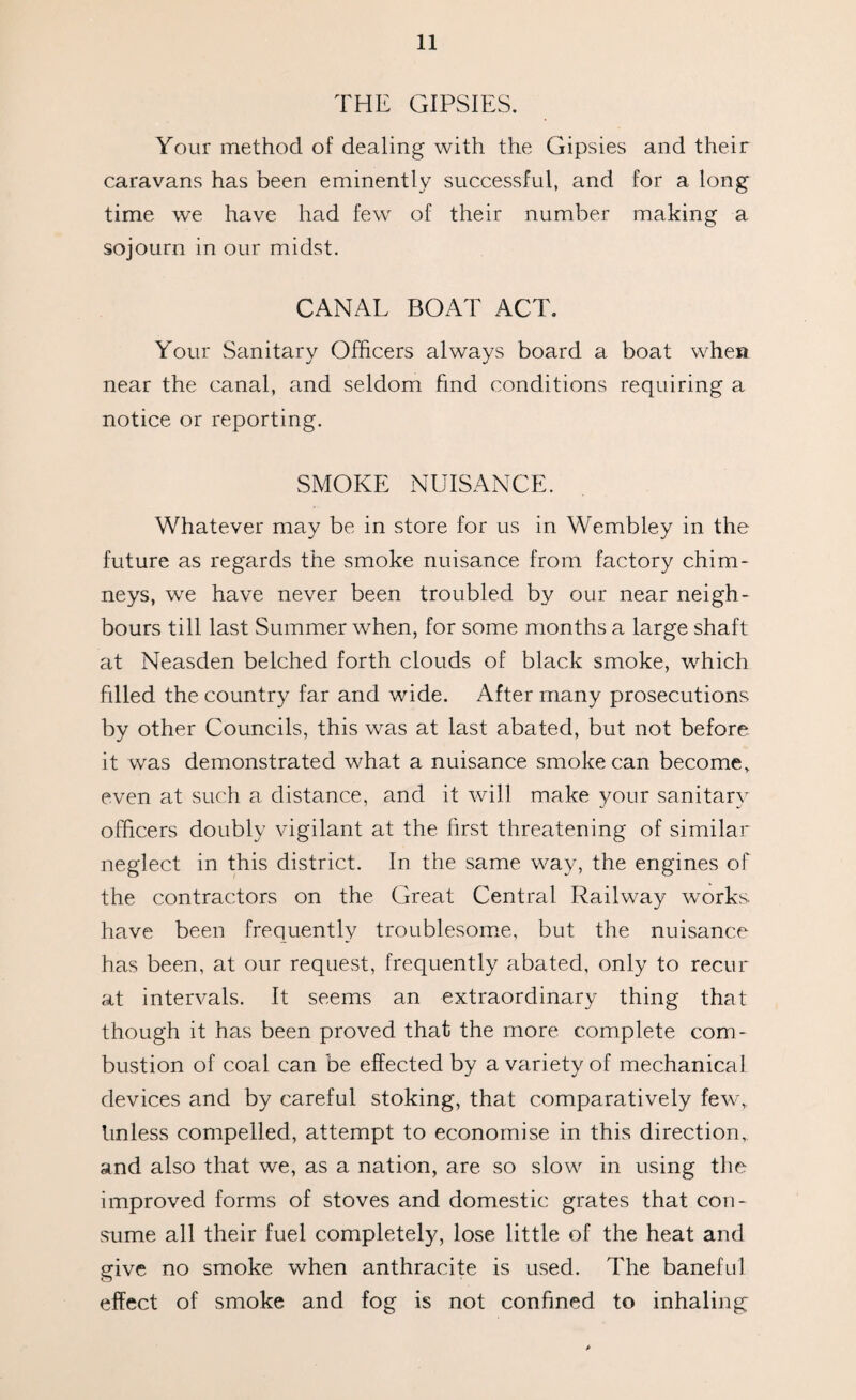 THE GIPSIES. Your method of dealing with the Gipsies and their caravans has been eminently successful, and for a long time we have had few of their number making a sojourn in our midst. CANAL BOAT ACT. Your Sanitary Officers always board a boat when near the canal, and seldom find conditions requiring a notice or reporting. SMOKE NUISANCE. Whatever may be in store for us in Wembley in the future as regards the smoke nuisance from factory chim¬ neys, we have never been troubled by our near neigh¬ bours till last Summer when, for some months a large shaft at Neasden belched forth clouds of black smoke, which filled the country far and wide. After many prosecutions by other Councils, this was at last abated, but not before it was demonstrated what a nuisance smoke can become, even at such a distance, and it will make your sanitary officers doubly vigilant at the first threatening of similar neglect in this district. In the same way, the engines of the contractors on the Great Central Railway works have been frequently troublesome, but the nuisance has been, at our request, frequently abated, only to recur at intervals. It seems an extraordinary thing that though it has been proved that the more complete com¬ bustion of coal can be effected by a variety of mechanical devices and by careful stoking, that comparatively few, Unless compelled, attempt to economise in this direction, and also that we, as a nation, are so slow in using the improved forms of stoves and domestic grates that con¬ sume all their fuel completely, lose little of the heat and give no smoke when anthracite is used. The baneful effect of smoke and fog is not confined to inhaling