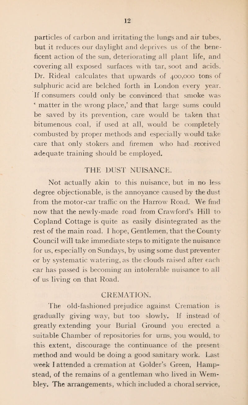 particles of carbon and irritating the lungs and air tubes, but it reduces our daylight and deprives us of the bene¬ ficent action of the sun, deteriorating all plant life, and covering all exposed surfaces with tar, soot and acids. Dr. Rideal calculates that upwards of 400,000 tons of sulphuric acid are belched forth in London every year. If consumers could only be convinced that smoke was * matter in the wrong place,’ and that large sums could be saved by its prevention, care would be taken that bitumenous coal, if used at all, would be completely combusted by proper methods and especially would take care that only stokers and firemen who had received adequate training should be employed. THE DUST NUISANCE. Not actually akin to this nuisance, but in no less degree objectionable, is the annoyance caused by the dust from the motor-car traffic on the Harrow Road. We find now that the newly-made road from Crawford’s Hill to Copland Cottage is quite as easily disintegrated as the rest of the main road. I hope, Gentlemen, that the County Council will take immediate steps to mitigate the nuisance for us, especially on Sundays, by using some dust preventer or by systematic watering, as the clouds raised after each car has passed is becoming an intolerable nuisance to all of us living on that Road. CREMATION. The old-fashioned prejudice against Cremation is gradually giving way, but too slowly. If instead of greatly extending your Burial Ground you erected a suitable Chamber of repositories for urns, you would, to this extent, discourage the continuance of the present method and would be doing a good sanitary work. Last week I attended a cremation at Golder’s Green, Hamp¬ stead, of the remains of a gentleman who lived in Wem¬ bley. The arrangements, which included a choral service,
