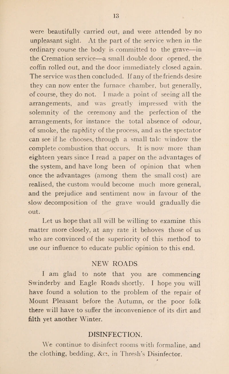 were beautifully carried out, and were attended by no unpleasant sight. At the part of the service when in the ordinary course the body is committed to the grave—in the Cremation service—a small double door opened, the coffin rolled out, and the door immediately closed again. The service was then concluded. If any of the friends desire they can now enter the furnace chamber, but generally, of course, they do not. I made a point of seeing all the arrangements, and was greatly impressed with the solemnity of the ceremony and the perfection of the arrangements, for instance the total absence of odour, of smoke, the rapidity of the process, and as the spectator can see if he chooses, through a small talc window the complete combustion that occurs. It is now more than eighteen years since I read a paper on the advantages of the system, and have long been of opinion that when once the advantages (among them the small cost) are realised, the custom would become much more general, and the prejudice and sentiment now in favour of the slow decomposition of the grave would gradually die out. Let us hope that all will be willing to examine this matter more closely, at any rate it behoves those of us who are convinced of the superiority of this method to use our influence to educate public opinion to this end. NEW ROADS I am glad to note that you are commencing Swinderby and Eagle Roads shortly. I hope you will have found a solution to the problem of the repair of Mount Pleasant before the Autumn, or the poor folk there will have to suffer the inconvenience of its dirt and filth yet another Winter. DISINFECTION. We continue to disinfect rooms with formaline, and the clothing, bedding, &c*., in Thresh’s Disinfector.