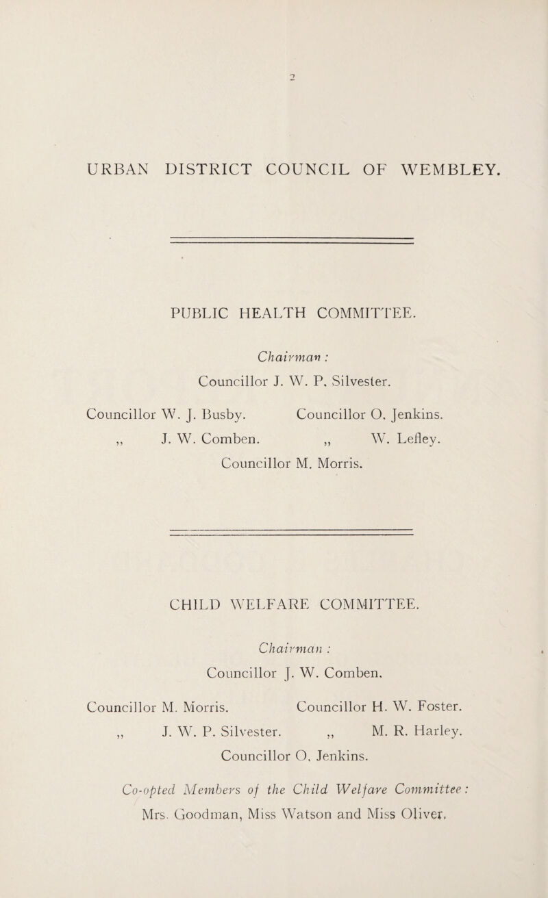 URBAN DISTRICT COUNCIL OF WEMBLEY. PUBLIC HEALTH COMMITTEE. Chairman : Councillor J. W. P, Silvester. Councillor W. J. Busby. Councillor O. Jenkins. ,, J. W. Comben. ,, W. Lefley. Councillor M. Morris. CHILD WELFARE COMMITTEE. Chairman : Councillor J. W. Comben. Councillor M. Morris. Councillor H. W. Foster. ,, J. W. P. Silvester. ,, M. R. Harley. Councillor O, Jenkins. Co-opted, Members of the Child Welfare Committee: Mrs. Goodman, Miss Watson and Miss Oliver.
