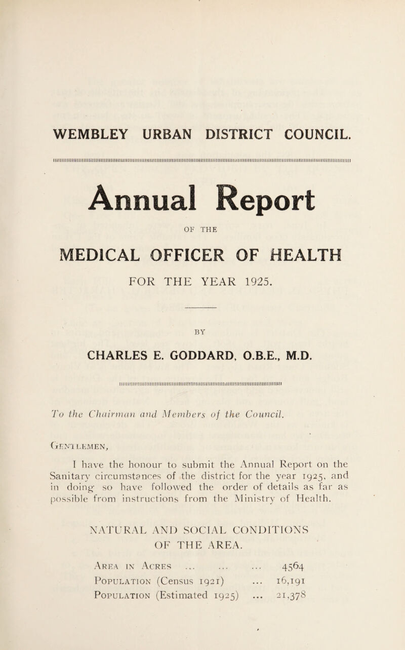 WEMBLEY URBAN DISTRICT COUNCIL. iiiiiimmiimiiiiimiiiiimiiimiMimiiMiiiiiHiiimiiiiiiiiiiiiiimiiiiiuiiiiimiiimiimmiiMimiiimmmiiimiimiimmimiMiimmimiimiiii OF THE MEDICAL OFFICER OF HEALTH FOR THE YEAR 1925. BY CHARLES E. GODDARD, O.B.E., M.D. ...mmm.mm...umimiimiiiimm:.. To the Chairman and Members of the Council. Gent lemen, I have the honour to submit the Annual Report on the Sanitary circumstances of the district for the year 1925, and in doing- so have followed the order of details as far as possible from instructions from the Ministry of Health. NATURAL ANI) SOCIAL CONDITIONS OF THE AREA. Area in Acres 4564 Population (Census 1921) ... 16,191 Population (Estimated 1925) ... 21,378