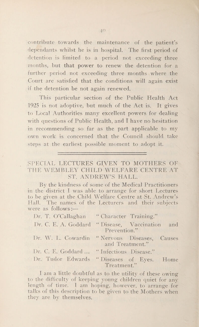 contribute towards the maintenance of the patient’s dependants whilst he is in hospital. The first period of detention is limited to a period not exceeding three months, but that power to renew the detention for a further period not exceeding three months where the Court are satisfied that the conditions will again exist if the detention be not again renewed. This particular section of the Public Health Act 1925 is not adoptive, but much of the Act is. It gives to Local Authorities many excellent powers for dealing with questions of Public Health, and I have no hesitation in recommending so far as the part applicable to my own work is concerned that the Council should take steps at the earliest possible moment to adopt it. SPECIAL LECTURES GIVEN TO MOTHERS OE THE WEMBLEY CHILD WELFARE CENTRE AT ST. ANDREW’S HALL. Bv the kindness of some of the Medical Practitioners in the district I was able to arrange for short Lectures to be given at the Child Welfare Centre at St. Andrew’s Hall. The names of the Lecturers and their subjects were as follows :—• Dr. T. O’Callaghan Dr. C. E. A. Goddard Dr. W. L. Cowardin Dr. C. E. Goddard ... Dr. Tudor Edwards “ Character Training.” “ Disease, Vaccination and Prevention.” “ Nervous Diseases, Causes and Treatment.” “ Infectious Disease.” “ Diseases of Eyes. Home Treatment.” I am a little doubtful as to the utility of these owing to the difficulty of keeping young children quiet for any length of time. I am hoping, however, to arrange for talks of this description to be given to the Mothers when they are bv themselves,