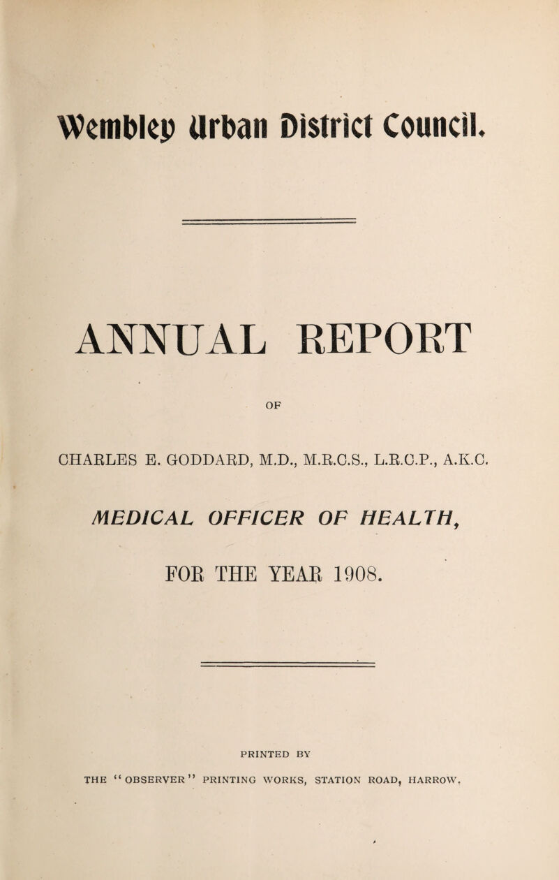 Wembkp Urban District Council. ANNUAL EEPORT OF CHAELES E. GODDAED, M.D., M.E.C.S., L.E.O.P., A.K.O. MEDICAL OFFICER OF HEALTH, FOE THE YEAE 1908. PRINTED BY THE “observer” PRINTING WORKS, STATION ROAD, HARROW,