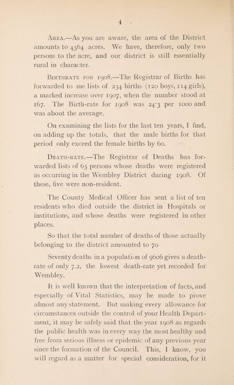 Area.—As you are aware, the area of the District amounts to 4564 acres. We have, therefore, only two persons to the acre, and our district is still essentially rural in character. Birthrate for 1908.—The Registrar of Births has forwarded to me lists of 234 births (120 boys, 114 girls), a marked increase over 1907, when the number stood at 167. The Birth-rate for 1908 was 24‘3 per 1000 and was about the average. On examining the lists for the last ten years, I find, on adding up the totals, that the male births for that period only exceed the female births by 60. Death-rate.—The Registrar of Deaths has for¬ warded lists of 65 persons whose deaths were registered as occurring in the Wembley District during 1908. Of these, five were non-resident. The County Medical Officer has sent a list of ten residents who died outside the district in Hospitals or institutions, and whose deaths were registered in other places. So that the total number of deaths of those actually belonging to the district amounted to 70 Seventy deaths in a population of 9606 gives a death- rate of only 7.2, the lowest death-rate yet recorded for Wembley. It is well knoAvn that the interpretation of facts, and especially of Vital Statistics, may be made to prove almost any statement. But making every allowance for circumstances outside the control of your Health Depart¬ ment, it may be safely said that the year 1908 as regards the public health was in every way the most healthy and free from serious illness or epidemic of any previous year since the formation of the Council. This, I know, you will regard as a matter for special consideration, for it