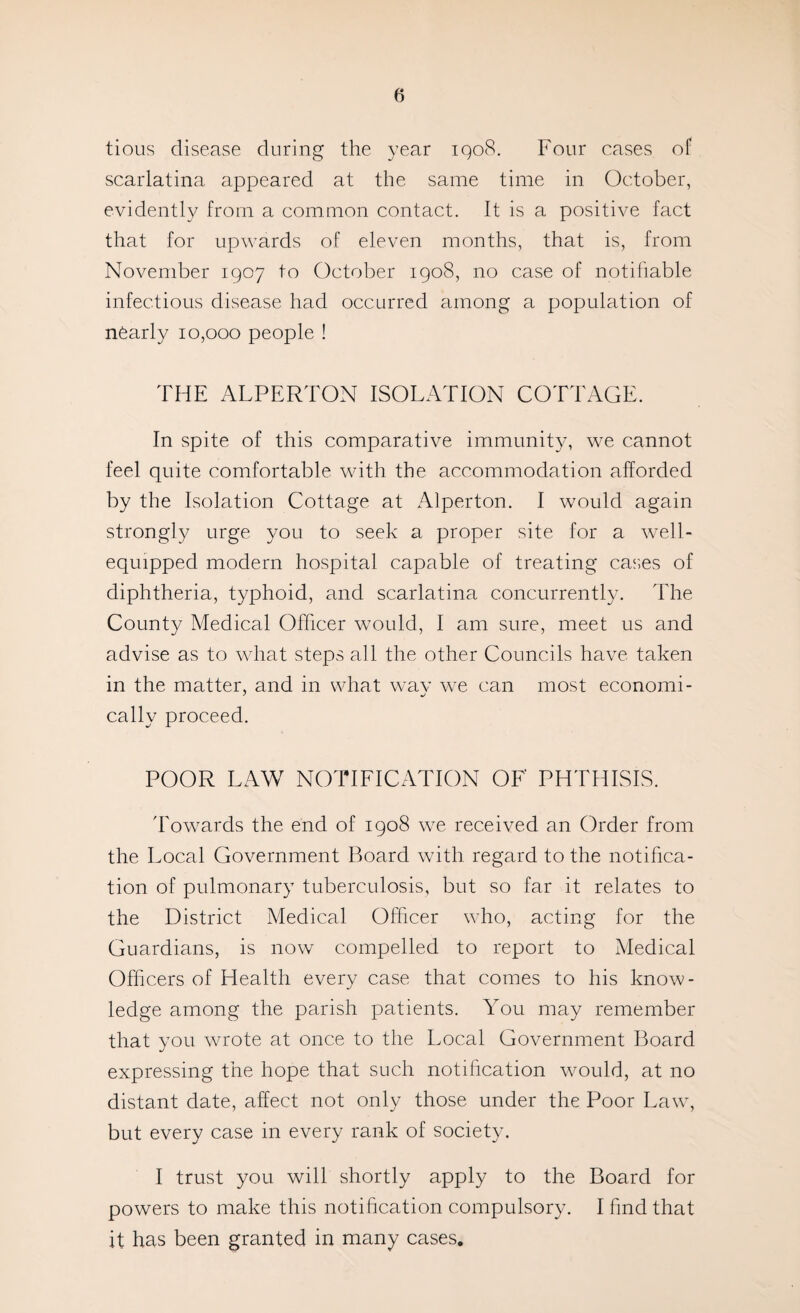 tious disease during the year iqo8. Four cases of scarlatina appeared at the same time in October, evidently from a common contact. It is a positive fact that for upwards of eleven months, that is, from November 1907 to October 1908, no case of notifiable infectious disease had occurred among a population of nearly 10,000 people ! THE ALPERTON ISOLATION COTTAGE. In spite of this comparative immunity, we cannot feel quite comfortable with the accommodation afforded by the Isolation Cottage at xA.lperton. I would again strongly urge you to seek a proper site for a w^ell- equipped modern hospital capable of treating cas,es of diphtheria, typhoid, and scarlatina concurrently. The County Medical Officer would, I am sure, meet us and advise as to what steps all the other Councils have taken in the matter, and in what wmv we can most economi- cally proceed. POOR LAW NOTIFICATION OF PHTHISIS. 'Eowards the end of 1908 w^e received an Order from the Local Government Board with regard to the notifica¬ tion of pulmonary tuberculosis, but so far it relates to the District Medical Officer who, acting for the Guardians, is now compelled to report to Medical Officers of Health every case that comes to his know¬ ledge among the parish patients. You may remember that you wrote at once to the Local Government Board expressing the hope that such notification would, at no distant date, affect not only those under the Poor Law, but every case in every rank of society. I trust you will shortly apply to the Board for powers to make this notification compulsory. I find that it has been granted in many cases.