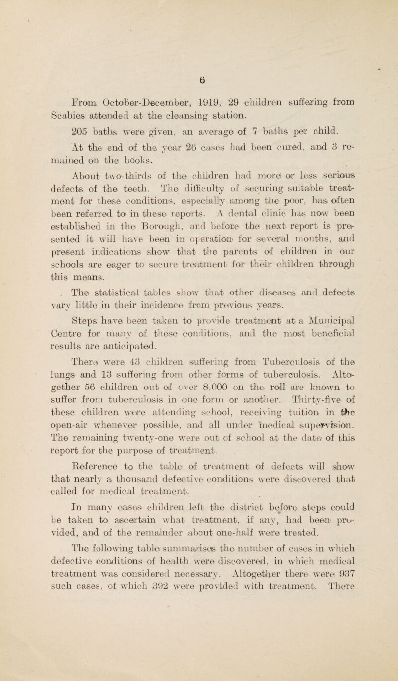 a From October-Dec ember, 1919, 29 children suffering from Scabies attended at the cleansing station. 205 baths: were given, an average* of 7 baths per child. At the end of the year 26 cases had been cured, and 3 re¬ mained on the books. About two-thirds of the children had more) or less serious defects of the teeth. The difficulty of securing suitable treat¬ ment for these conditions, especially among the poor, has. often been referred to in these reports. A dental clinic has now been established in the Borough, and before the next report is prei- sented it will have been in operation for several months, and present indications show that the parents of children in our schools are eager to secure treatment for their children through this means. . The statistical tables show that other diseases and defects vary little in their incidence from previous years. Steps have been taken to provide treatment- at a Municipal Centre for many of these conditions, and the mo-st beneficial results are anticipated. There were 43 children suffering from Tuberculosis of the lungs and 13 suffering from other forms of tuberculosis, Altoi- gether 56 children out of over 8,000 on the roll are known to suffer from tuberculosis in one form or another. Thirty-five of these children were attending school, receiving tuition in the open-air whenever possible, and all under medical supervision. The remaining twenty-one were out of school at the date/ of this report for the purpose of treatment. Reference to the table of treatment of defects will show that nearlv a thousand defective conditions were discovered that tj called for medical treatment. In many cases children left the district before steps could be taken to ascertain what treatment, if any, had been pro¬ vided, and of the remainder about one-half were treated. The following table summarises the number of cases in which defective conditions of health were discovered, in which medical treatment was considered neeessarv. Altogether there were 937 *y O such cases, of which 392 were provided with treatment. There