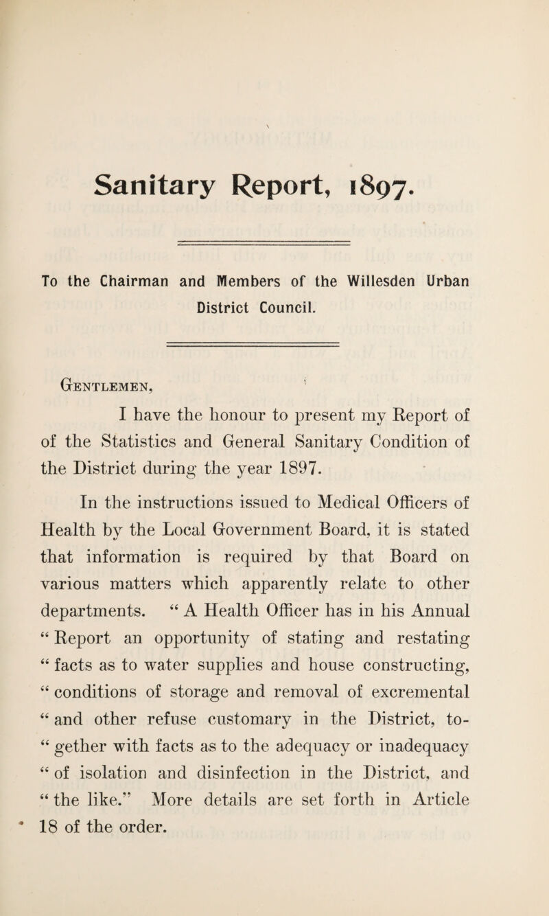 Sanitary Report, 1897. To the Chairman and Members of the Willesden Urban District Council. Gentlemen, I have the honour to present my Report of of the Statistics and General Sanitary Condition of the District during the year 1897. In the instructions issued to Medical Officers of Health by the Local Government Board, it is stated that information is required by that Board on various matters which apparently relate to other departments. 44 A Health Officer has in his Annual 44 Report an opportunity of stating and restating 44 facts as to water supplies and house constructing, 44 conditions of storage and removal of excremental 44 and other refuse customary in the District, to- 44 gether with facts as to the adequacy or inadequacy 44 of isolation and disinfection in the District, and 44 the like.” More details are set forth in Article 18 of the order.