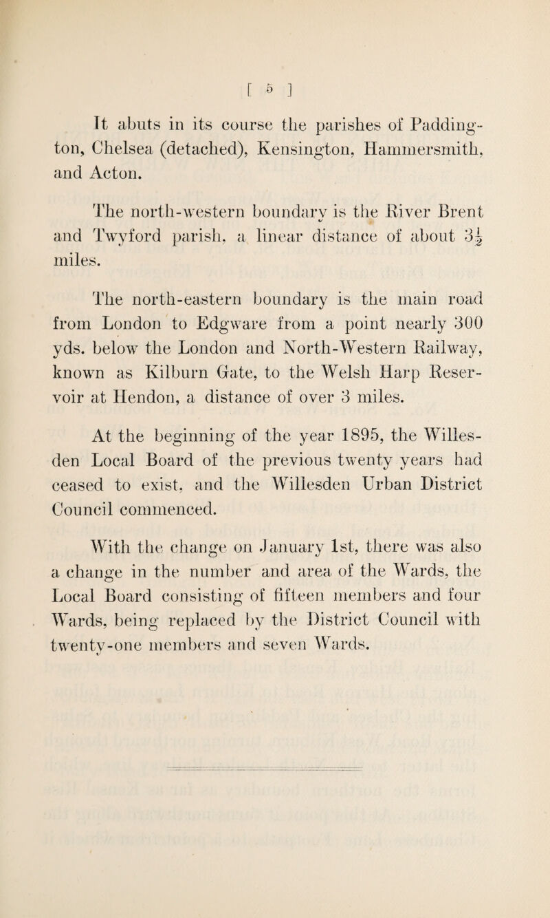 [ & ] It abuts in its course the parishes of Padding¬ ton, Chelsea (detached), Kensington, Hammersmith, and Acton. The north-western boundary is the River Brent c/ and Twyford parish, a linear distance of about 3| miles. The north-eastern boundary is the main road from London to Edgware from a point nearly 300 yds. below the London and North-Western Railway, known as Kilburn Gate, to the Welsh Harp Reser¬ voir at Hendon, a distance of over 3 miles. At the beginning of the year 1895, the Willes- den Local Board of the previous twenty years had ceased to exist, and the Willesden Urban District Council commenced. With the change on January 1st, there was also a change in the number and area of the Wards, the Local Board consisting of fifteen members and four Wards, being replaced by the District Council with twenty-one members and seven Wards. t/