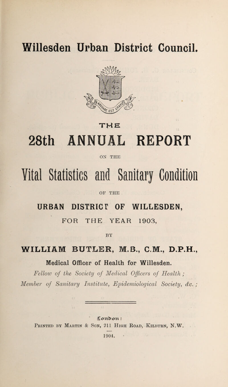 Willesden Urban District Council. THE 28th ANNUAL REPORT ON THE Vital Statistics and Sanitary Condition OF THE URBAN DISTRICT OF WILLESDEN, FOR THE YEAR 1903, BY WILLIAM BUTLER, M.B., C.M., D.P.H., Medical Officer of Health for Willesden. Fellow of the Society of Medical Officers of Health; Member of Sanitary Institute, Epidemiological Society, &c. ; gtntfron: Printed by Martin & Son, 211 High Road, Kilburn, N.W. 1904.