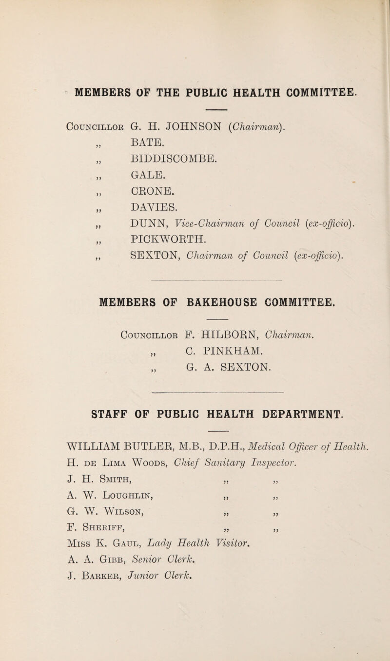 MEMBERS OF THE PUBLIC HEALTH COMMITTEE. Councillor G. H. JOHNSON [Chairman). „ BATE. „ BIDDISCOMBE. „ GALE. „ GBONE. „ DAVIES. „ DUNN, Vice-Chairman of Council (ex-officio). „ PICKWORTH. ,, SEXTON, Chairman of Council (ex-officio). MEMBERS OF BAKEHOUSE COMMITTEE. Councillor E. HILBORN, Chairman. „ C. PINKHAM. G. A. SEXTON. STAFF OF PUBLIC HEALTH DEPARTMENT. WILLIAM BUTLER, M.B., D.P.H., Medical Officer of Health. H. de Lima Woods, Chief Sanitary Inspector. J. H. Smith, ,, ,, A. W. Loughlin, ,, ,, G. W. Wilson, „ „ P. Sheriff, ,, ,, Miss K. Gaul, Lady Health Visitor. A. A. Gibb, Senior Clerk. J. Barker, Junior Clerk.