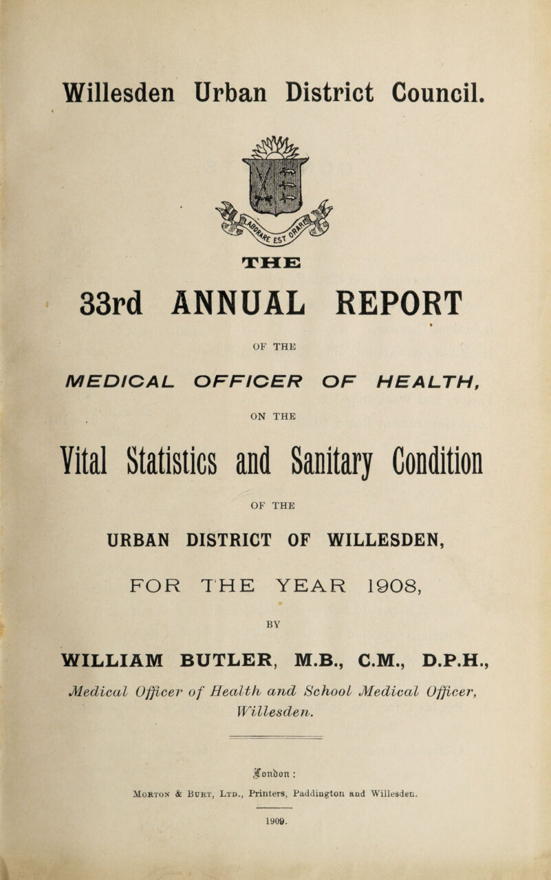 Willesden Urban District Council. « 33rd ANNUAL REPORT OF THE MEDICAL OFFICER OF HEALTH, ON THE Vital Statistics and Sanitary Condition OF THE URBAN DISTRICT OF WILLESDEN, FOR THE YEAR 1908, BY WILLIAM BUTLER, M.B., C.M., D.P.H., Medical Officer of Health and School Medical Officer, Willesden. ^Tonbort: Morton & Bdrt, Ltd., Printers, Paddiugton and Willesden. iyoe.