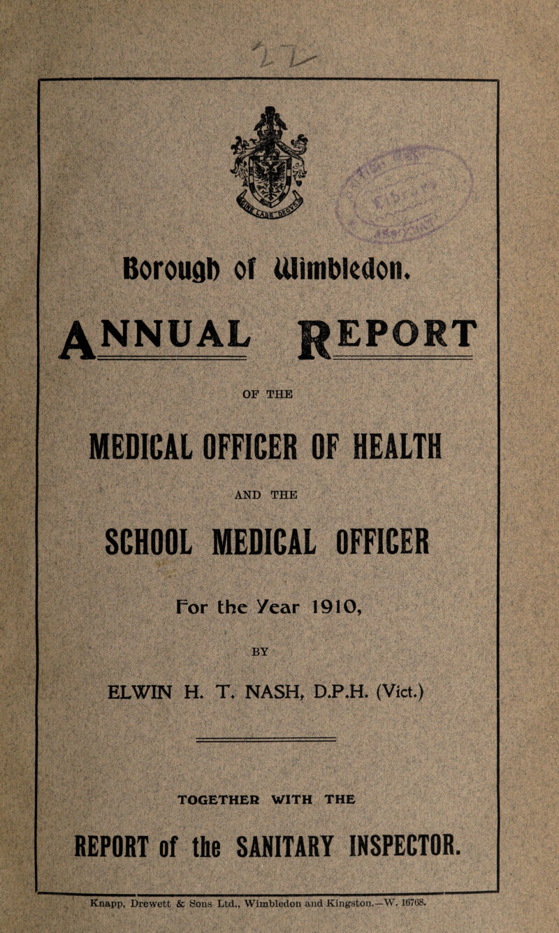 Borough of Ulimbkdon. ANNUAL REPORT OF THE MEDICAL OFFICER OF HEALTH AND THE SCHOOL MEDICAL OFFICER For the year 1910, BY ELWIN H. T. NASH, D.P.H. (Viet.) TOGETHER WITH THE REPORT of tbe SANITARY INSPECTOR. Knapp, Drewett & Sons Ltd., Wimbledon and Kingston.—W. 16768.