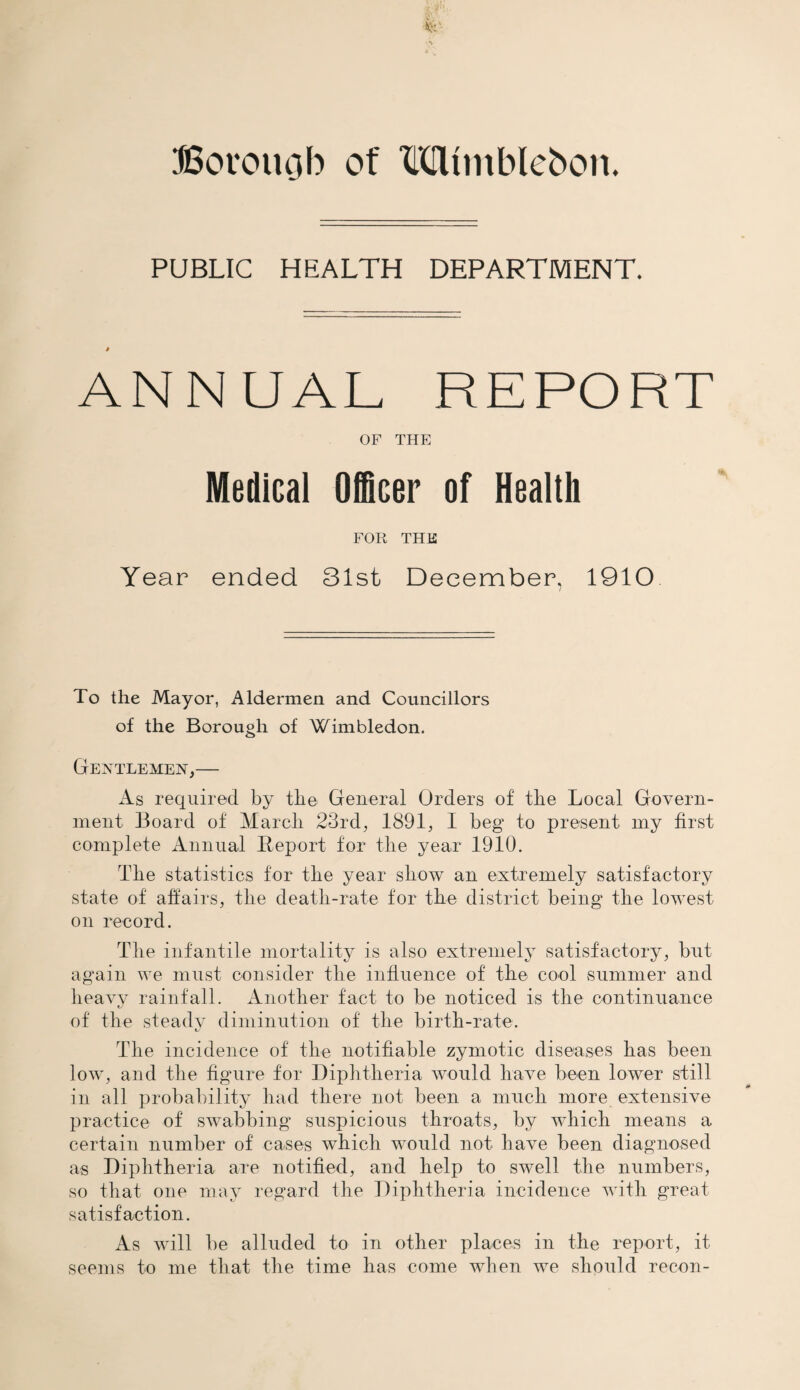 PUBLIC HEALTH DEPARTMENT. ANNUAL REPORT OF THE Medical Officer of Health FOR THE Year ended 31st December, 1910 To the Mayor, Aldermen and Councillors of the Borough of Wimbledon. Gentlemen,— As required by the General Orders of the Local Govern¬ ment Board of March 23rd, 1891, I beg to present my first complete Annual Report for the year 1910. The statistics for the year show an extremely satisfactory state of affairs, the death-rate for the district being the lowest on record. The infantile mortality is also extremely satisfactory, but again we must consider the influence of the cool summer and heavy rainfall. Another fact to be noticed is the continuance of the steadv diminution of the birth-rate. The incidence of the notifiable zymotic diseases has been low, and the figure for Diphtheria would have been lower still in all probability had there not been a much more extensive practice of swabbing suspicious throats, by which means a certain number of cases which would not have been diagnosed as Diphtheria are notified, and help to swell the numbers, so that one may regard the Diphtheria incidence with great satisfaction. As will be alluded to in other places in the report, it seems to me that the time has come when we should recon-