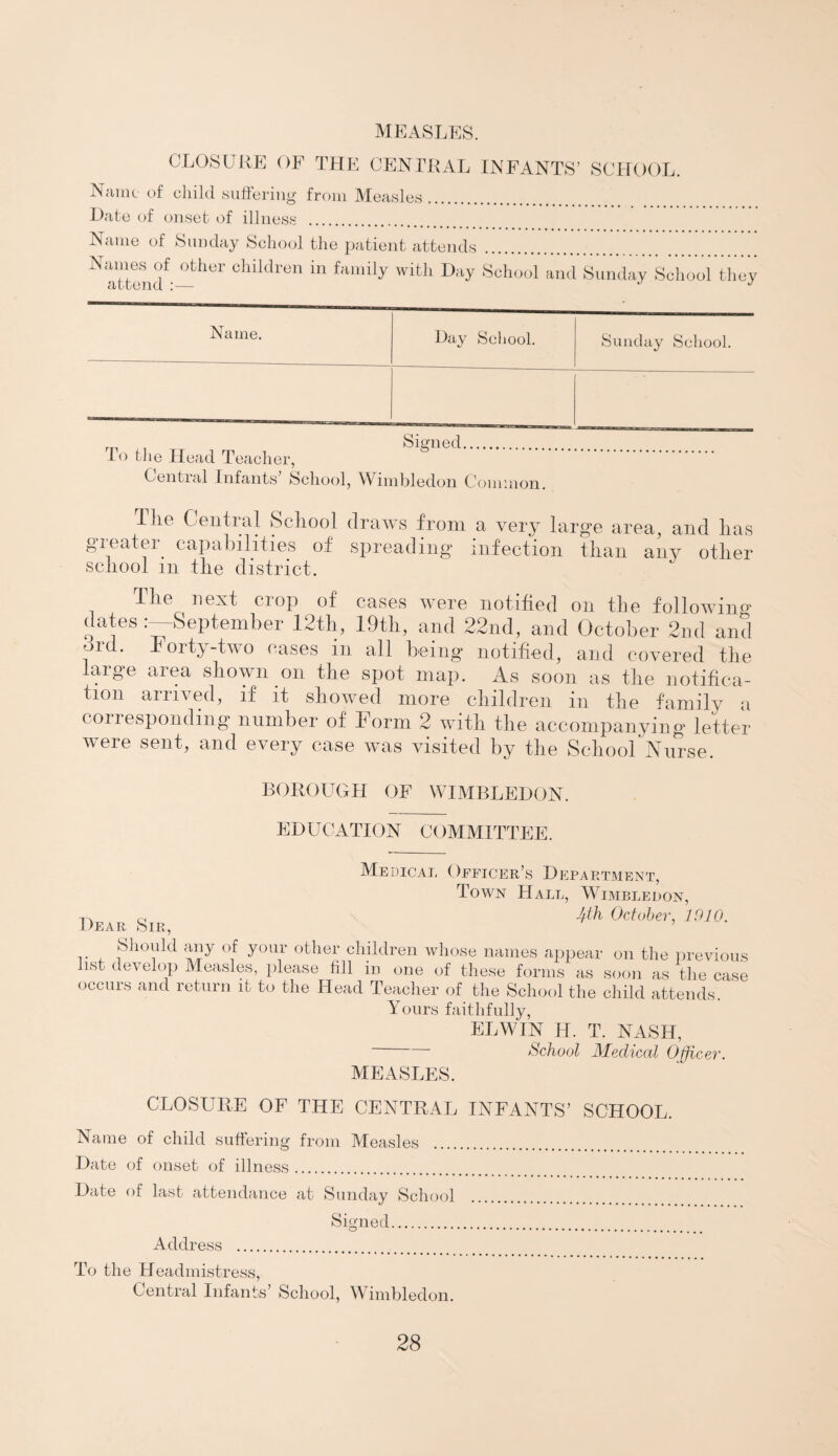 MEASLES. CLOSURE OF THE CENTRAL INFANTS’ SCHOOL. Name of child suffering from Measles Date of onset of illness . Name of Sunday School the patient attends . Names of other children in family with Day School attend :— and Sunday School they Name. Day School. Sunday School. To the Head Teacher, Signed. Central Infants’ School, Wimbledon Common. 1 ho Conti al School draws from a very large area, and has greatm capabilities of spreading infection than any other school m the district. Ihe next crop of cases were notified on the following dates '-September 12tli, 19th, and 22nd, and October 2nd and ord. Forty-two cases in all being notified, and covered the large area shown on the spot map. As soon as the notifica¬ tion arrived, if it showed more children in the family a corresponding number of Form 2 with the accompanying letter were sent, and every case was visited by the School Nurse. BOROUGH OF WIMBLEDON. EDUCATION COMMITTEE. Medical Officer’s Department, Town Hall, Wimbledon, -p. c, fftln October, 1910. Dear Sir, Should any of your other children whose names appear on the previous list develop Measles, please fill in one of these forms as soon as the case occurs and return it to the Head Teacher of the School the child attends. ’ Yours faithfully, EL WIN H. T. NASH, ■ School Medical Officer. MEASLES. CLOSURE OF THE CENTRAL INFANTS’ SCHOOL. Name of child suffering from Measles . Date of onset of illness. Date of last attendance at Sunday School Signed. Address . To the Headmistress, Central Infants’ School, Wimbledon.