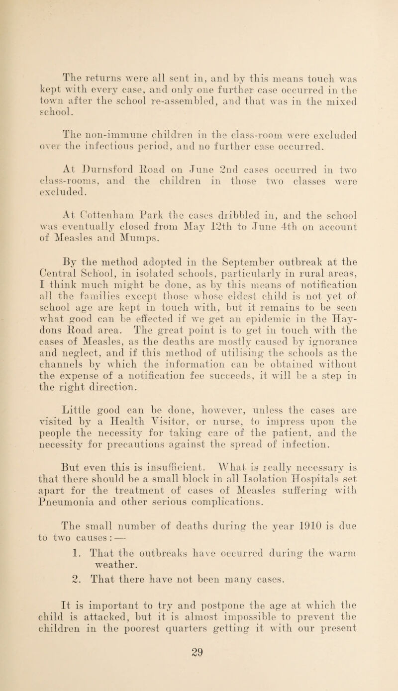 The returns were all sent in, and by this means touch was kept with every case, and only one further case occurred in the town after the school re-assembled, and that was in the mixed school. The lion-immune children in the class-room were excluded over the infectious period, and no further case occurred. At Durnsford Road on June 2nd cases occurred in two class-rooms, and the children in those two classes were excluded. At Cottenham Park the cases dribbled in, and the school was eventually closed from May 12th to June 4th on account of Measles and Mumps. By the method adopted in the September outbreak at the Central School, in isolated schools, particularly in rural areas, I think much might be done, as by this means of notification all the families except those whose eldest child is not yet of school age are kept in touch with, but it remains to be seen what good can be effected if we get an epidemic in the Hay- dons Road area. The great point is to get in touch with the cases of Measles, as the deaths are mostly caused by ignorance and neglect, and if this method of utilising the schools as the channels by which the information can be obtained without the expense of a notification fee succeeds, it will be a step in the right direction. Little good can be done, however, unless the cases are visited by a Health Visitor, or nurse, to impress upon the people the necessity for taking care of the patient, and the necessity for precautions against the spread of infection. But even this is insufficient. What is really necessary is that there should be a small block in all Isolation Hospitals set apart for the treatment of cases of Measles suffering with Pneumonia and other serious complications. The small number of deaths during the year 1910 is due to two causes : — 1. That the outbreaks have occurred during the warm weather. 2. That there have not been many cases. It is important to try and postpone the age at which the child is attacked, but it is almost impossible to prevent the children in the poorest quarters getting it with our present