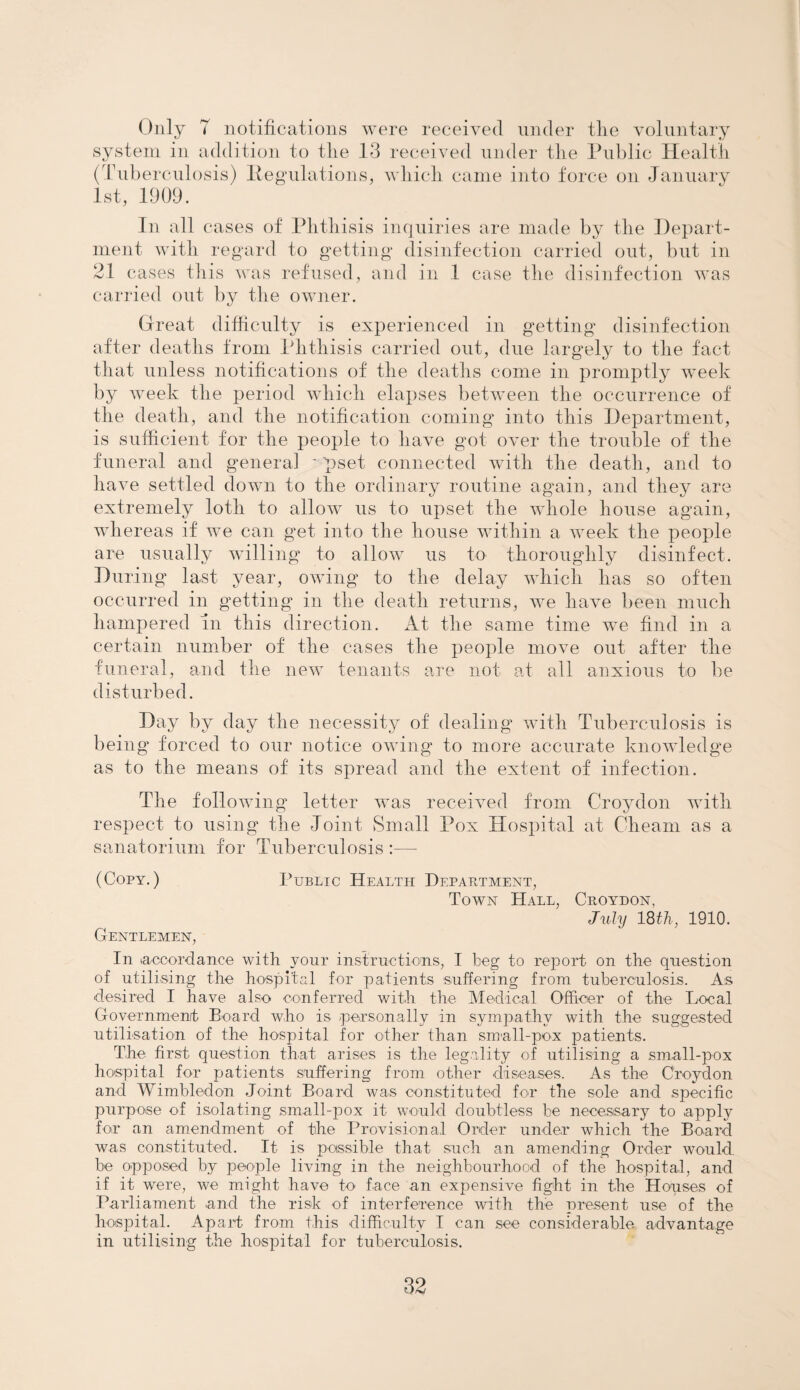 Only T notifications were received under tlie voluntary system in addition to tlie 13 received under tlie Public Health (Tuberculosis) Regulations, which came into force on January 1st, 1909. In all cases of Phthisis inquiries are made by the Depart¬ ment with regard to getting disinfection carried out, but in 21 cases this was refused, and in 1 case the disinfection was carried out by the owner. Great difficulty is experienced in getting disinfection after deaths from Phthisis carried out, due largely to the fact that unless notifications of the deaths come in promptly week by week the period which elapses between the occurrence of the death, and the notification coming into this Department, is sufficient for the people to have got over the trouble of the funeral and genera] • pset connected with the death, and to have settled down to the ordinary routine again, and they are extremely loth to allow us to upset the whole house again, whereas if we can get into the house within a week the people are usually willing to allow us to thoroughly disinfect. During last year, owing to the delay which has so often occurred in getting in the death returns, we have been much hampered in this direction. At the same time we find in a certain number of the cases the people move out after the funeral, and the new tenants are not at all anxious to be disturbed. Day by day the necessity of dealing with Tuberculosis is being forced to our notice owing to more accurate knowledge as to the means of its spread and the extent of infection. The following letter was received from Croydon with respect to using the Joint Small Pox Hospital at Cheam as a sanatorium for Tuberculosis :— (Copy.) Public Health Department, Town Hall, Croydon, July 18 th, 1910. Gentlemen, In (accordance with your instructions, I beg to report on the question of utilising the hospital for patients suffering from tuberculosis. As desired I have also conferred with the Medical Officer of the Local Government Board who is personally in sympathy with the suggested utilisation of the hospital for other than small-pox patients. The first question that arises is the legality of utilising a small-pox hospital for patients suffering from other diseases. As the Croydon and Wimbledon Joint Board was constituted for the sole and specific purpose of isolating small-pox it would doubtless be necessary to apply for an amendment of the Provisional Order under which the Board was constituted. It is passible that such an amending Order would be opposed by people living in the neighbourhood of the hospital, and if it were, we might have to face an expensive fight in the Houses of Parliament and the risk of interference with the present use of the hospital. Apart from this difficulty I can see considerable advantage in utilising the hospital for tuberculosis.