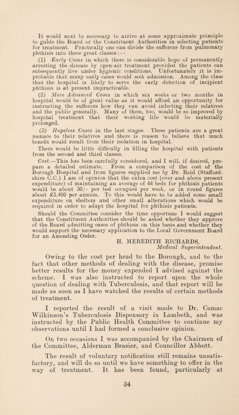 It would next be necessary to arrive at some approximate principle to guide the Board or the Constituent Authorities in selecting patients for treatment. Practically one can divide the sufferers from pulmonary phthisis into three great classes: — (1) Early Cases in which there is considerable hope of permanently arresting the disease by open-air treatment provided the patients can subsequently live under hygienic conditions. Unfortunately it is im¬ probable that many early cases would seek admission. Among the class that the hospital is likely to serve the early detection of incipient phthisis is at present impracticable. (2) More Advanced Cases in which six weeks or two months in hospital would be of great value as it would afford an opportunity for instructing the sufferers how they can avoid infecting their relatives and the public generally. Many of them, too, would be so improved by hospital treatment that their working life would be materially prolonged. (3) Hopeless Cases in the last stages. These patients are a great menace to their relatives and there is reason to believe that much benefit would result from their isolation in hospital. There would be little difficulty in filling the hospital with patients from the second and third classes. Cost.—This has been carefully considered, and I will, if desired, pre¬ pare a detailed estimate. From a comparison of the cost of the Borough Hospital and from figures supplied me by Dr. Reid (Stafford¬ shire C.C.) I am of opinion that the extra cost (over and above present expenditure) of maintaining an average of 44 beds for phthisis patients would be about 30/- per bed occupied per week, or in round figures about £3,400 per annum. To this would have to be added some small expenditure on shelters and other small alterations which would be required in order to adapt the hospital for phthisis patients. Should the Committee consider the time opportune I would suggest that the Constituent Authorities should be asked whether they approve of the Board admitting cases of phthisis on this basis and whether they would support the necessary application to the Local Government Board for an Amending Order. H. MEREDITH RICHARDS, Medical Superintendent. Owing to the cost per head to the Borough, and to the fact that other methods of dealing with the disease, promise better results for the money expended I advised against the scheme. I was also instructed to report upon the whole question of dealing with Tuberculosis, and that report will be made as soon as I have watched the results of certain methods of treatment. I reported the result of a visit made to Dr. Camac Wilkinson’s Tuberculosis Dispensary in Lambeth, and was instructed by the Public Health Committee to continue my observations until I had formed a conclusive opinion. On two occasions I was accompanied by the Chairmen of the Committee, Alderman Brasier, and Councillor Abbott. The result of voluntary notification still remains unsatis¬ factory, and will do so until we have something to offer in the way of treatment. It has been found, particularly at