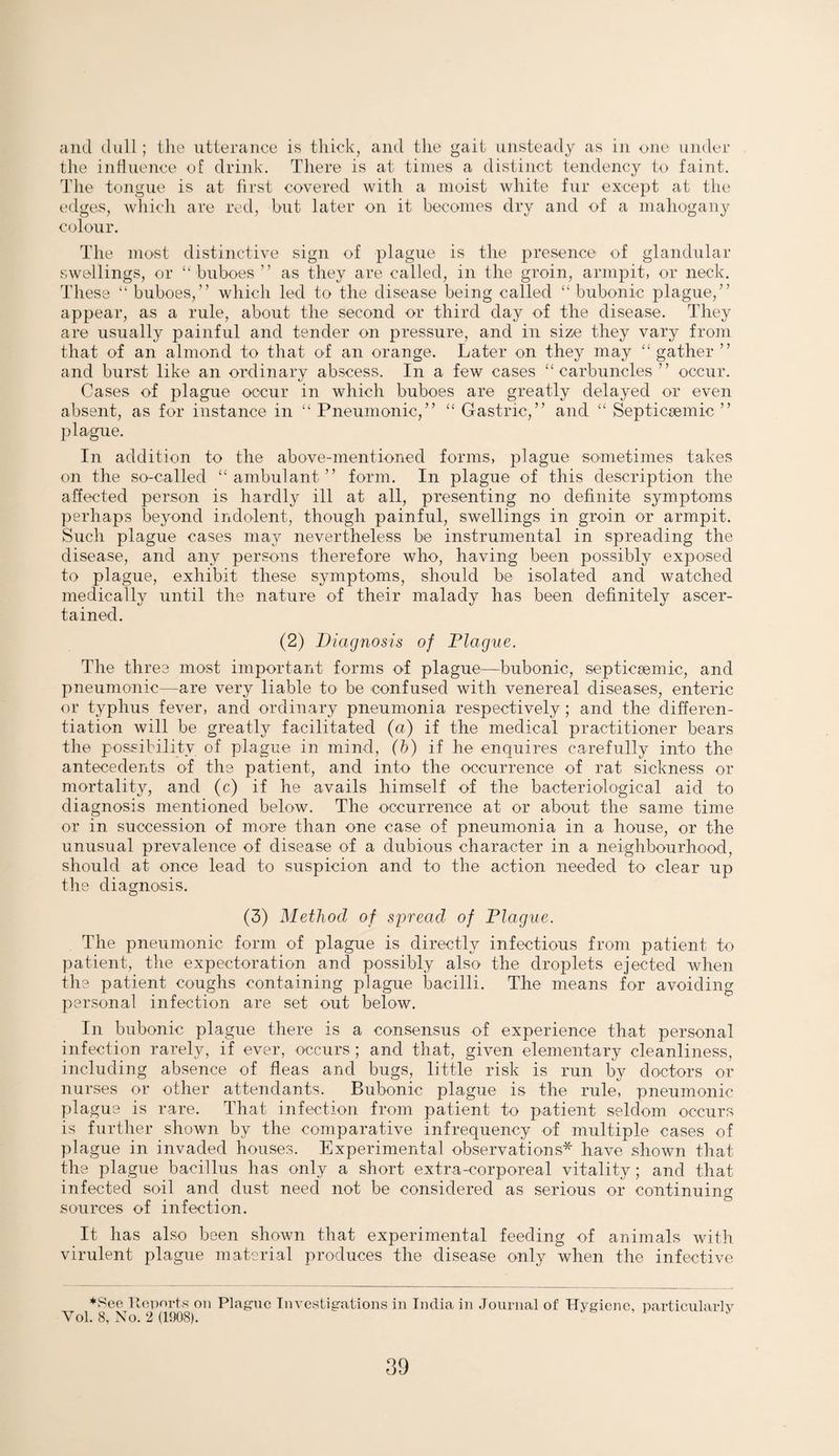 and dull; the utterance is thick, and the gait unsteady as in on© under the influence of drink. There is at times a distinct tendency to faint. The tongue is at first covered with a moist white fur except at the edges, which are red, but later on it becomes dry and of a mahogany colour. The most distinctive sign of plague is the presence of glandular swellings, or “buboes” as they are called, in the groin, armpit, or neck. These “ buboes,” which led to the disease being called “ bubonic plague,” appear, as a rule, about the second or third day of the disease. They are usually painful and tender on pressure, and in size they vary from that of an almond to that of an orange. Later on they may “gather ” and burst like an ordinary abscess. In a few cases “carbuncles” occur. Cases of plague occur in which buboes are greatly delayed or even absent, as for instance in “ Pneumonic,” “ Gastric,” and “ Septicsemic ” plague. In addition to the above-mentioned forms, plague sometimes takes on the so-called “ambulant” form. In plague of this description the affected person is hardly ill at all, presenting no definite symptoms perhaps beyond indolent, though painful, swellings in groin or armpit. Such plague cases may nevertheless be instrumental in spreading the disease, and any persons therefore who, having been possibly exposed to plague, exhibit these symptoms, should be isolated and watched medically until the nature of their malady has been definitely ascer¬ tained. (2) Diagnosis of Plague. The three most important forms of plague—bubonic, septicsemic, and pneumonic—are very liable to be confused with venereal diseases, enteric or typhus fever, and ordinary pneumonia respectively ; and the differen¬ tiation will be greatly facilitated (a) if the medical practitioner bears the possibility of plague in mind, (b) if he enquires carefully into the antecedents of the patient, and into the occurrence of rat sickness or mortality, and (c) if he avails himself of the bacteriological aid to diagnosis mentioned below. The occurrence at or about the same time or in succession of more than one case of pneumonia in a house, or the unusual prevalence of disease of a dubious character in a neighbourhood, should at once lead to suspicion and to the action needed to clear up the diagnosis. (3) Method of spread of Plague. The pneumonic form of plague is directly infectious from patient to patient, the expectoration and possibly also the droplets ejected when the patient coughs containing plague bacilli. The means for avoiding personal infection are set out below. In bubonic plague there is a consensus of experience that personal infection rarely, if ever, occurs ; and that, given elementary cleanliness, including absence of fleas and bugs, little risk is run by doctors or nurses or other attendants. Bubonic plague is the rule, pneumonic plague is rare. That infection from patient to patient seldom occurs is further shown by the comparative infrequency of multiple cases of plague in invaded houses. Experimental observations* have shown that the plague bacillus has only a short extra-corporeal vitality; and that infected soil and dust need not be considered as serious or continuing sources of infection. It has also been shown that experimental feeding of animals with virulent plague material produces the disease only when the infective *See Reports on Plague Investigations in India in Journal of Hygiene, particularly Vol. 8, No. 2 (1908). *