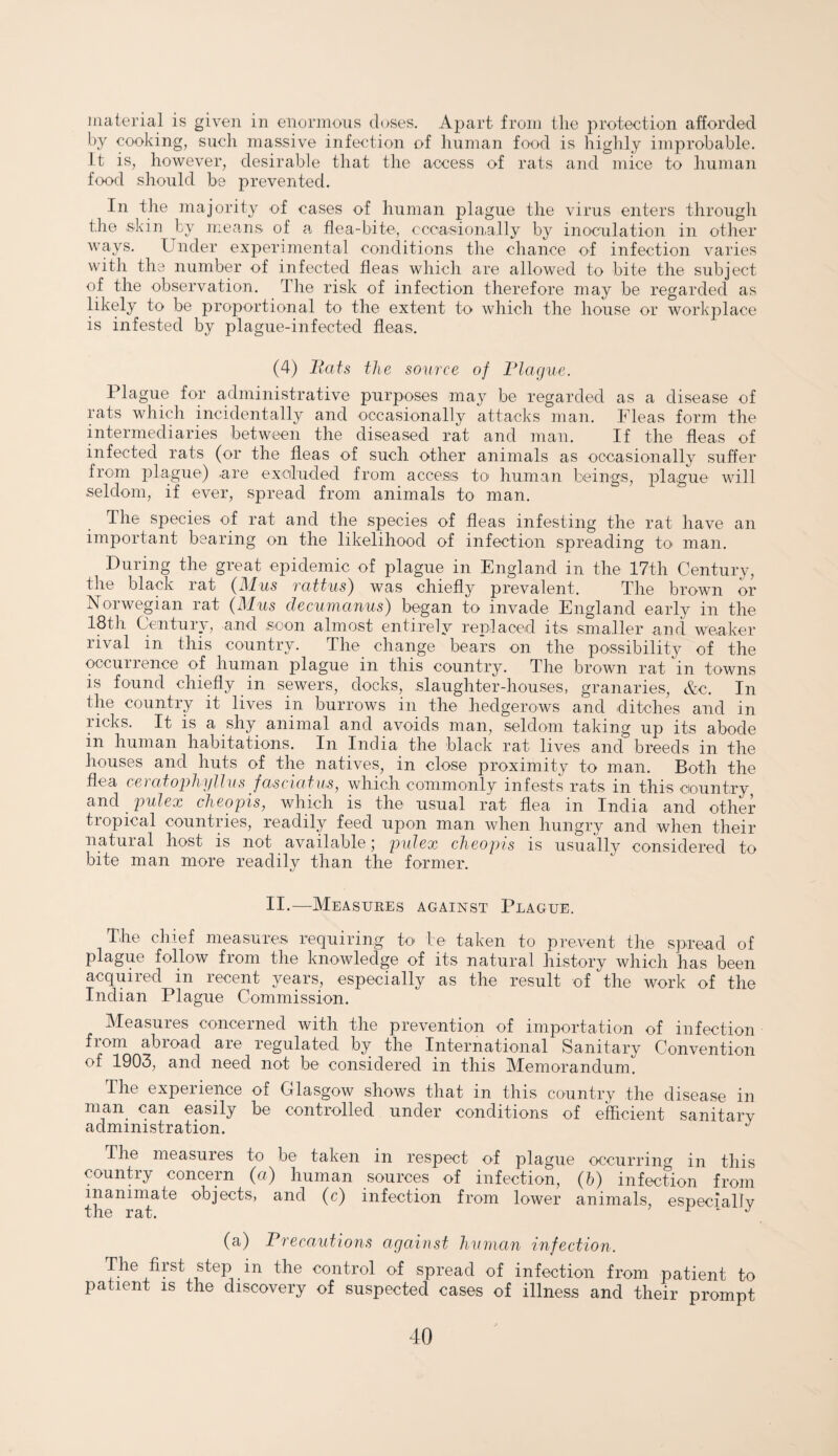 material is given in enormous doses. Apart from the protection afforded by cooking, such massive infection of human food is highly improbable. It is, however, desirable that the access of rats and mice to human food should be prevented. In the majority of cases of human plague the virus enters through the skin by means of a flea-bite, occasionally by inoculation in other ways. Under experimental conditions the chance of infection varies with the number of infected fleas which are allowed to bite the subject of the observation. The risk of infection therefore may be regarded as likely to be proportional to the extent to which the house or workplace is infested by plague-infected fleas. (4) Bats the source of Blague. Plague for administrative purposes may be regarded as a disease of rats which incidentally and occasionally attacks man. Fleas form the intermediaries between the diseased rat and man. If the fleas of infected rats (or the fleas of such other animals as occasionally suffer from plague) are excluded from access to human beings, plague will seldom, if ever, spread from animals to man. The species of rat and the species of fleas infesting the rat have an important bearing on the likelihood of infection spreading to man. During the great epidemic of plague in England in the 17th Century, the black rat (Mus rcittus) was chiefly prevalent. The brown or Norwegian rat (Mus decumanus) began to invade England early in the 18th Century, and soon almost entirely replaced its smaller and weaker rival in this country. Tim change bears on the possibility of the occunence of human plague in this country. The brown rat in towns is found chiefly in sewers, clocks, slaughter-houses, granaries, &c. In the country it lives in burrows in the hedgerows and ditches and in licks. It is a shy animal and avoids man, seldom taking up its abode in human habitations. In India the black rat lives and breeds in the houses and huts of the natives, in close proximity to man. Both the flea ceratophyllus fasciatus, which commonly infests rats in this country and pulex cheopis, which is the usual rat flea in India and other tropical countries, readily feed upon man when hungry and when their natural host is not available; pulex cheopis is usually considered to bite man more readily than the former. II.—Measures against Plague. The chief measures requiring to te taken to prevent the spread of plague follow from the knowledge of its natural history which has been acquired in recent years, especially as the result of the work of the Indian Plague Commission. Measuies concerned with the prevention of importation of infection from abroad are regulated by the International Sanitary Convention of 1903, and need not be considered in this Memorandum. The experience of Glasgow shows that in this country the disease in man_ can easily be controlled under conditions of efficient sanitary administration. J The measures to be taken in respect of plague occurring in this country concern (a) human sources of infection, (b) infection from inanimate objects, and (c) infection from lower animals, especially I JIG FclT/. (a) Brecautions against human infection. The first step in the control of spread of infection from patient to patient is the discovery of suspected cases of illness and their prompt