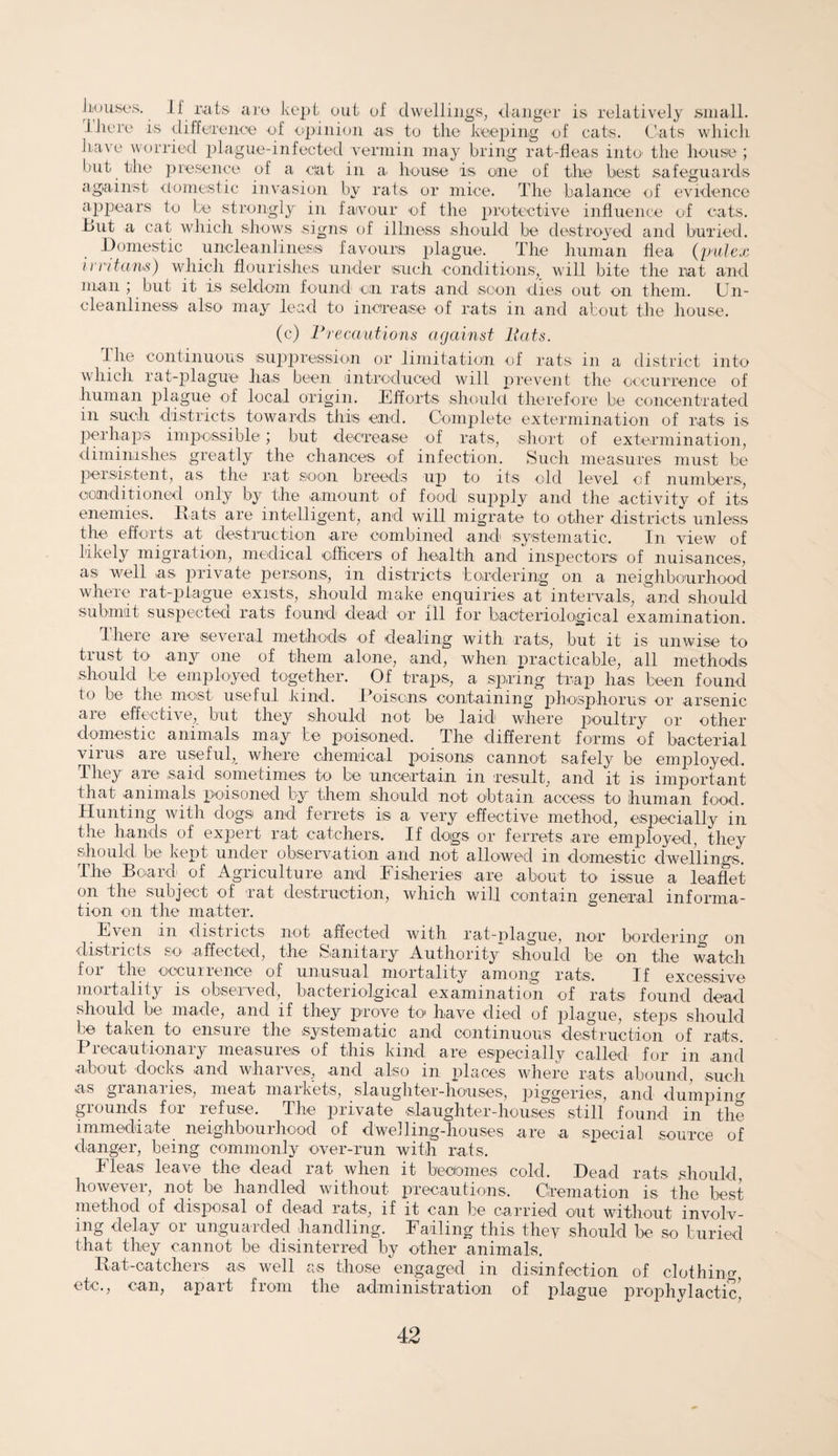 I Louses. J l rats are kept out of dwellings, danger is relatively small, there is difference of opinion as to the keeping of cats. Cats which have worried plague-infected vermin may bring rat-fleas into the house ; but the presence of a oat in a house is one of the best safeguards against domestic invasion by rats or mice. The balance of evidence appears to be strongly in favour of the protective influence of cats. b>ut a cat which shows signs of illness should be destroyed and buried. .Domestic uncleanlines® favours plague. The human flea (pulex irritants) which flourishes under such conditions, will bite the rat and man ; but it is seldom found* on rats and scon dies out on them. Un¬ cleanliness also may lead to increase of rats in and about the house. (c) Precautions against Pats. the continuous suppression or limitation of rats in a district into which rat-plague has been introduced will prevent the occurrence of human plague of local origin. Efforts should therefore be concentrated in such districts towards this end. Complete extermination of rats is perhaps impossible ; but decrease of rats, short of extermination, diminishes greatly the chances of infection. Such measures must be persistent, as the rat soon breeds up to its old level of numbers, conditioned only by the amount of food supply and the activity of its enemies. Rats are intelligent, and will migrate to other districts unless the efforts at destruction are combined and systematic. In view of likely migration, medical officers of health and inspectors of nuisances, as well as private persons, in districts bordering on a neighbourhood where rat-plague exists, should make enquiries at intervals, and should submit suspected rats found dead or ill for bacteriological examination. There are several methods of dealing with rats, but it is unwise to trust to any one of them alone, and, when practicable, all methods should be employed together. Of traps, a spring trap has been found to be the most useful hind. Poisons containing phosphorus or arsenic are effective, but they should not be laid where poultry or other domestic animals may be poisoned. The different forms of bacterial virus are useful,_ where chemical poisons cannot safely be employed. They are said sometimes to be uncertain in result, and it is important that animals poisoned by them should not obtain access to human food. Hunting with dogs and ferrets is a very effective method, especially in the hands of expert rat catchers. If dogs or ferrets are employed, they should, be kept under observation and not allowed in domestic dwellings. The Board of Agriculture and Fisheries are about to issue a leaflet on the subject of rat destruction, which will contain general informa¬ tion on the matter. Even in districts not affected with rat-plague, nor bordering on districts so* affected, the Sanitary Authority should be on the watch for the occurrence of unusual mortality among rats. If excessive mortality is observed, bacteriolgical examination of rats found dead should be made, and if they prove to have died of plague, steps should be taken to ensure the systematic and continuous destruction of rats. II eoautionaiy measuies of this kind are especiallv called for m and about clocks and wharves, and also in places where rats abound, such as granaries, meat markets, slaughter-houses, piggeries, and dumping grounds for refuse. The private slaughter-houses still found in the immediate neighbourhood of dwelling-houses are a special source of danger, being commonly over-run with rats. Fleas leave the dead rat when it becomes cold. Dead rats should, however, not be handled without precautions. Cremation is the best method of disposal of dead rats, if it can be carried out without involv¬ ing delay or unguarded handling. Failing this they should be so buried that they cannot be disinterred by other animals. Rat-catchers as well as those engaged in disinfection of clothing etc., can, apart from the administration of plague prophylactic!