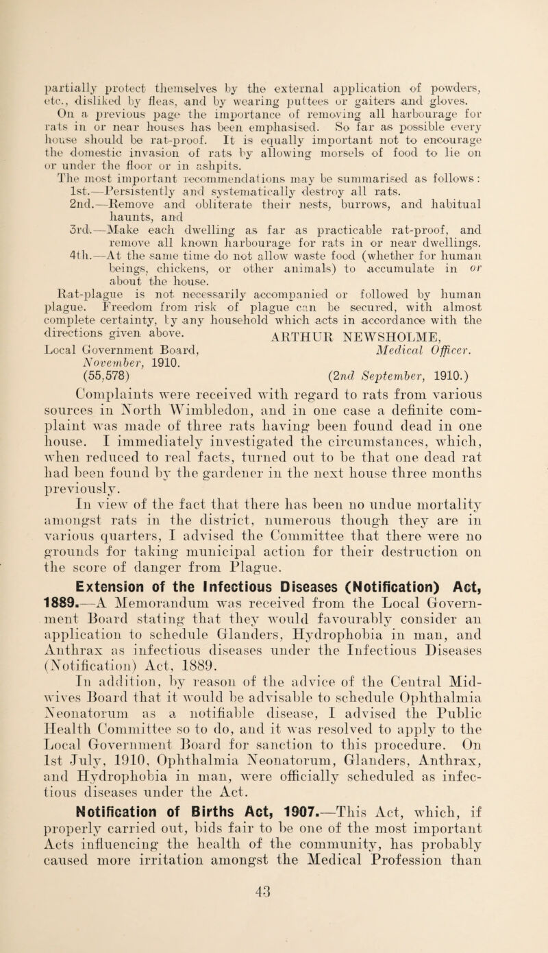 partially protect themselves by the external application of powders, etc., disliked by fleas, and by wearing puttees or gaiters and gloves. On a previous page the importance of removing all harbourage for rats in or near houses has been emphasised. So far as possible every house should be rat-proof. It is equally important not to encourage the domestic invasion of rats by allowing morsels of food to lie on or under the floor or in ashpits. The most important recommendations may be summarised as follows: 1st.—Persistently and systematically destroy all rats. 2nd.—Remove and obliterate their nests, burrows, and habitual haunts, and 3rd!.—Make each dwelling as far as practicable rat-proof, and remove all known harbourage for rats in or near dwellings. 4th.—At the same time do not allow waste food (whether for human beings, chickens, or other animals) to accumulate in or about the house. Rat-plague is not necessarily accompanied or followed by human plague. Freedom from risk of plague can be secured, with almost complete certainty, by any household which acts in accordance with the ARTHUR NEWSHOLME, Medical Officer. directions given above. Local Government Board, November, 1910. (55,578) (2nd September, 1910.) Complaints were received with regard to rats from various sources in North Wimbledon, and in one case a definite com¬ plaint was made of three rats having been found dead in one house. I immediately investigated the circumstances, which, when reduced to real facts, turned out to be that one dead rat had been found by the gardener in the next house three months previously. In view of the fact that there has been no undue mortality amongst rats in the district, numerous though they are in various quarters, I advised the Committee that there were no grounds for taking municipal action for their destruction on the score of danger from Plague. Extension of the Infectious Diseases (Notification) Act, 1889.—A Memorandum was received from the Local Govern¬ ment Board stating that they would favourably consider an application to schedule Glanders, Hydrophobia in man, and Anthrax as infectious diseases under the Infectious Diseases (Notification) Act, 1889. In addition, by reason of the advice of the Central Mid¬ wives Board that it would be advisable to schedule Ophthalmia Neonatorum as a notifiable disease, I advised the Public Health Committee so to do, and it was resolved to apply to the Local Government Board for sanction to this procedure. On 1st July, 1910, Ophthalmia Neonatorum, Glanders, Anthrax, and Hydrophobia in man, were officially scheduled as infec¬ tious diseases under the Act. Notification of Births Act, 1907.—This Act, which, if properly carried out, bids fair to be one of the most important Acts influencing the health of the community, has probably caused more irritation amongst the Medical Profession than 48