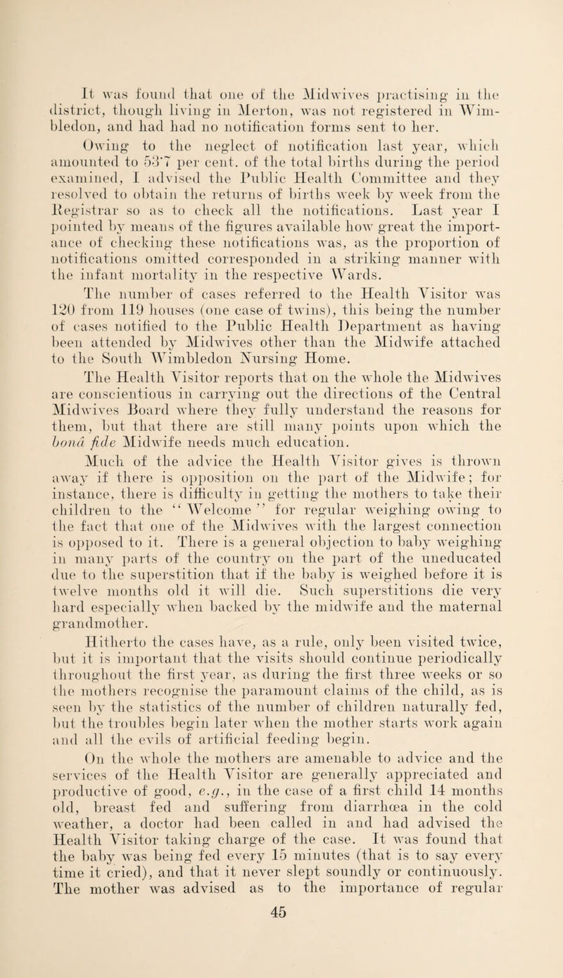 It was found tliat one of tlie Midwives practising' in tlie district, tliougli living in Merton, was not registered in Wim¬ bledon, and liad had no notification forms sent to her. Owing to the neglect of notification last year, which amounted to 53'7 per cent, of the total births during the period examined, I advised the Public Health Committee and they resolved to obtain the returns of births week by week from the Pegistrar so as to check all the notifications. Last year I pointed by means of the figures available how great the import¬ ance of checking these notifications was, as the proportion of notifications omitted corresponded in a striking manner with the infant mortality in the respective Wards. The number of cases referred to the Health Visitor was 120 from 119 houses (one case of twins), this being the number of cases notified to the Public Health Department as having been attended by Midwives other than the Midwife attached to the South Wimbledon Nursing Home. The Health Visitor reports that on the whole the Midwives are conscientious in carrying out the directions of the Central Midw fives Board where they fully understand the reasons for them, but that there are still many points upon which the bond fide Midwife needs much education. Much of the advice the Health Visitor gives is thrown away if there is opposition on the part of the Midwife; for instance, there is difficulty in getting the mothers to take their children to the ££ Welcome ” for regular weighing owing to the fact that one of the Midwives with the largest connection is opposed to it. There is a general objection to baby weighing in many parts of the country on the part of the uneducated due to the superstition that if the baby is weighed before it is twelve months old it will die. Such superstitions die very hard especially when backed by the midwife and the maternal grandmother. Hitherto the cases have, as a rule, only been visited twice, but it is important that the visits should continue periodically throughout the first year, as during the first three weeks or so the mothers recognise the paramount claims of the child, as is seen by the statistics of the number of children naturally fed, but the troubles begin later when the mother starts work again and all the evils of artificial feeding begin. On the whole the mothers are amenable to advice and the services of the Health Visitor are generally appreciated and productive of good, e.g., in the case of a first child 14 months old, breast fed and suffering from diarrhoea in the cold weather, a doctor had been called in and had advised the Health Visitor taking charge of the case. It was found that the baby was being fed every 15 minutes (that is to say every time it cried), and that it never slept soundly or continuously. The mother was advised as to the importance of regular