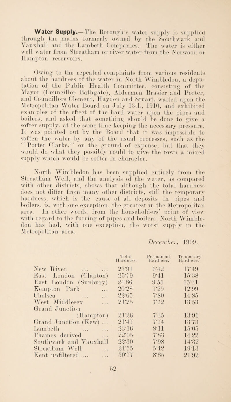 Water Supply.—Tlie Borough's water supply is supplied through the mains formerly owned by the Southwark and Vauxhall and the Lambeth Companies. The water is either well water from Streatham or river water from the Norwood or Hampton reservoirs. Owing to the repeated complaints from various residents about the hardness of the water in North Wimbledon, a depu¬ tation of the Public Health Committee, consisting of the Mayor (Councillor Bathgate), Aldermen Brasier and Porter, and Councillors Clement, Hayden and Stuart, waited upon the Metropolitan Water Board on July 13th, 1910, and exhibited examples of the effect of the hard water upon the pipes and boilers, and asked that something should be done to give a softer supply, at the same time keeping the necessary pressure. It was pointed out by the Board that it was impossible to soften the water by any of the usual processes, such as the “ Porter Clarke, ” on the ground of expense, but that they would do what they possibly could to give the town a mixed supply which would be softer in character. North Wimbledon has been supplied entirely from the Streatham Well, and the analysis of the water, as compared with other districts, shows that although the total hardness does not differ from many other districts, still the temporary hardness, which is the cause of all deposits in pipes and boilers, is, with one exception, the greatest in the Metropolitan area. In other words, from the householders’ point of view with regard to the furring of pipes and boilers, North Wimble¬ don has had, with one exception, the worst supply in the Metropolitan area. December , 1909. Total Permanent Temporary Hardness. Hardness. Hardness. New Itiver 23-91 6-42 17*49 East London (Clapton) 25*79 9*41 15*38 East London (Sunbury) 24*86 9*55 15*31 Kemp ton Park 2(428 7*29 12*99 Chelsea 22-65 7*80 14-85 West Middlesex 21‘25 7 72 13*53 Grand Junction (Hampton) 21'26 7*35 13*91 Grand Junction (Kew) ... 21-47 7*74 13*73 Lambeth 23*16 8*11 15*05 Thames derived 22*05 7*83 14-22 Southwark and Yauxhall 22*30 7*98 14*32 Streatham Well 24*55 5*42 19*13 Kent unfiltered ... 30*77 8*85 21*92