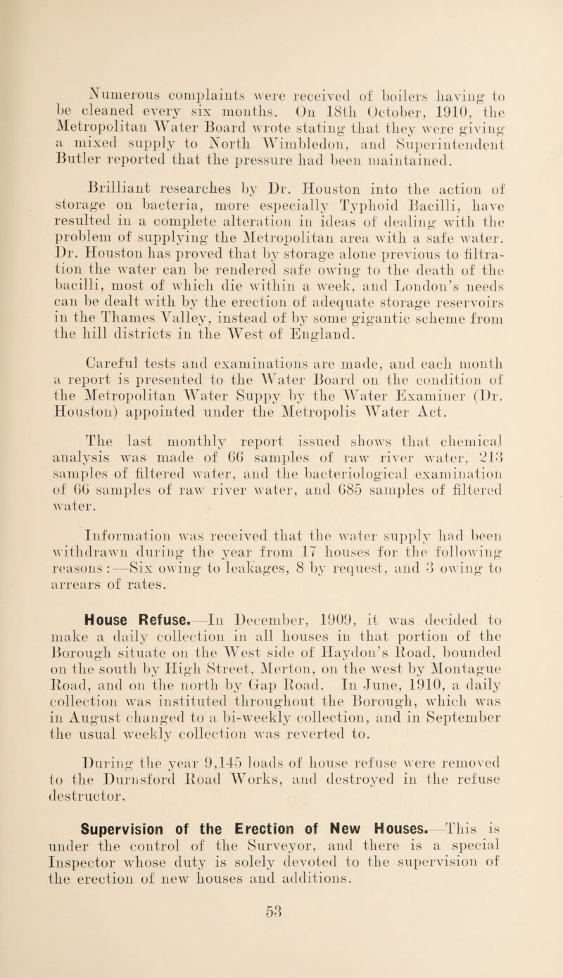 Numerous complaints were received of boilers having to be cleaned every six months. On 18th October, 1910, the Metropolitan Water Board wrote stating that they were giving a mixed supply to North Wimbledon, and Superintendent Butler reported that the pressure had been maintained. Brilliant researches by Dr. Houston into the action of storage on bacteria, more especially Typhoid Bacilli, have resulted in a complete alteration in ideas of dealing with the problem of supplying the Metropolitan area with a safe water. Dr. Houston has proved that by storage alone previous to filtra¬ tion the water can be rendered safe owing to the death of the bacilli, most of which die within a week, and London’s needs can be dealt with by the erection of adequate storage reservoirs in the Thames Valley, instead of by some gigantic scheme from the hill districts in the West of England. Careful tests and examinations are made, and each month a report is presented to the Water Board on the condition of the Metropolitan Water Suppy by the Water Examiner (Dr. Houston) appointed under the Metropolis Water Act. The last monthly report issued shows that chemical analysis was made of 60 samples of raw river water, 213 samples of filtered water, and the bacteriological examination of 66 samples of raw river water, and 685 samples of filtered water. Information was received that the water supply had been withdrawn during the year from 17 houses for the following reasons :—Six owing to leakages, S by request, and 3 owing to arrears of rates. House Refuse.—In December, 1909, it was decided to make a daily collection in all houses in that portion of the Borough situate on the West side of Haydon's Hoad, bounded on the south by High Street, Merton, on the west by Montague Hoad, and on the north by Gap Hoad. In June, 1910, a daily collection was instituted throughout the Borough, which was in August changed to a bi-weekly collection, and in September the usual weekly collection was reverted to. During the year 9,145 loads of house refuse were removed to the Durnsford Hoad Works, and destroyed in the refuse destructor. Supervision of the Erection of New Houses. -This is under the control of the Surveyor, and there is a special Inspector whose duty is solely devoted to the supervision of the erection of new houses and additions.