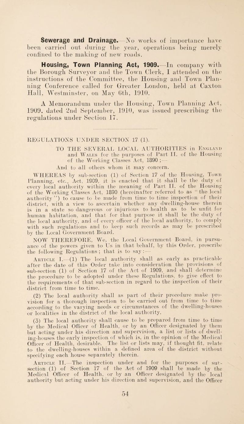 Sewerage and Drainage.—No works of importance have been carried out during the year, operations being merely confined to the making of new roads. Housing, Town Planning Act, 1909.—In company with the Borough Surveyor and the Town Clerk, I attended on the instructions of the Committee, the Housing and Town Plan¬ ning Conference called for Greater London, held at Caxton Hall, Westminster, on May Gth, 1910. A Memorandum under the Housing, Town Planning Act, 1909. dated 2nd September, 1910, was issued prescribing the regulations under Section IT. REGULATIONS UNDER SECTION 17 (1). TO THE SEVERAL LOCAL AUTHORITIES in England and Wales for the purposes of Part II. of the Housing of the Working Classes Act, 1890 ; — And to tall others whom it may concern. WHEREAS by sub-section (1) of Section 17 of the Housing, Town Planning, etc., Act, 1909, it is enacted that it shall be the duty of every local authority within the meaning of Part II. of the Housing of the Working Classes Act, 1890 (hereinafter referred to as “the local authority ”) to cause to be made from time to time inspection of their district, with a view to ascertain whether any dwelling-house therein is in a state so dangerous or injurious to health as to be unfit for human habitation, ,and that for that purpose it shall be the duty of the local authority, and of every officer of the local authority, to comply with such regulations and to keep such records as may be prescribed by the Local Government Board. NOW THEREFORE, We, the Local Government Board, in pursu¬ ance of the powers given to Us in that behalf, by this Order, prescribe the following Regulations; that is to say : Article I.—(1) The local authority shall as early as practicable after the date of this Order take into consideration the provisions of sub-section (1) of Section 17 of the Act of 1909, and shall determine the procedure to be adopted under these Regulations, to give effect to the requirements of that sub-section in regard to the inspection of their district from time to time. (2) The local authority shall as part of their procedure make pro¬ vision for a thorough inspection to be carried out from time to time according to the varying needs or circumstances of the dwelling-houses or localities in the district of the local authority. (3) The local authority shall cause to be prepared from time to time by the Medical Officer of Health, or by an Officer designated by them but acting under his direction and supervision, a list or lists of dwell¬ ing-houses the early inspection of which is, in the opinion of the Medical Officer of Health, desirable. The list or lists may, if thought fit, relate to the dwelling-houses within a defined area of the district without specifying each house separately therein. Article II. The inspection under and for the purposes of sut- section (1) of Section 17 of the Act of 1909 shall be made by the Medical Officer of Health, or by an Officer designated bjr the local authority but acting under his direction and supervision, and the Officer
