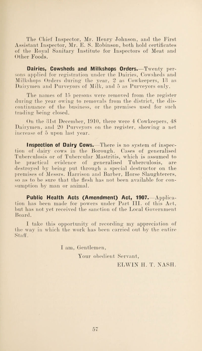 The Chief Inspector, Mr. Henry Johnson, and the First Assistant Inspector, Mr. E. S. Robinson, both hold certificates of the Royal Sanitary Institute for Inspectors of Meat and Other Foods. Dairies, Cowsheds and Milkshops Orders.—Twenty per¬ sons applied for registration under the Dairies, Cowsheds and Milkshops Orders during the year, 2 as Cowkeepers, Id as Dairymen and Purveyors of Milk, and 5 as Purveyors only. The names of 15 persons were removed from the register during the year owing to removals from the district, the dis¬ continuance of the business, or the premises used for such trading being closed. On the 3.1st December, 1910, there were 4 Cowkeepers, 48 Dairymen, and 20 Purveyors on the register, showing a net increase of 5 upon last year. Inspection of Dairy Cows.—There is no system of inspec¬ tion of dairy cows in the Borough. Cases of generalised Tuberculosis or of Tubercular Mastritis, which is assumed to be practical evidence of generalised Tuberculosis, are destroyed by being put through a special destructor on the premises of Messrs. Harrison and Barber, Horse Slaughterers, so as to be sure that the flesh has not been available for con¬ sumption by man or animal. Public Health Acts (Amendment) Act, 1907.—Applica¬ tion lias been made for powers under Part III. of this Act, but has not yet received the sanction of the Local Government Board. I take this opportunity of recording my appreciation of the way in which the work has been carried out by the entire Staff. I am, Gentlemen, Your obedient Servant, EDWIN H. T. NASH