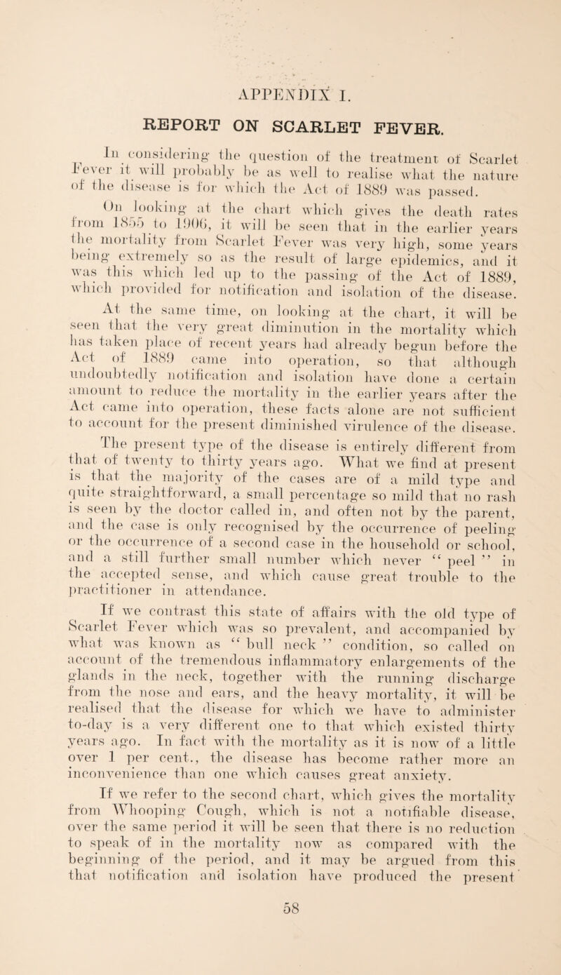 APPENDIX I. REPORT ON SCARLET FEVER. In considering* the question of the treatment of Scarlet lesei it will probably be as well to realise what the nature of the disease is for which the Act of 1889 was passed. On looking at the chart which gives the death rates irom 1805 to 190b, it will be seen that in the earlier years Hie mortality from Scarlet Fever was very high, some years being extiemely so as the result of large epidemics, and it was this which led up to the passing of the Act of 1889, winch provided for notification and isolation of the disease. At the same time, on looking at the chart, it will be seen that the very great diminution in the mortality which has taken place of recent years had already begun before the Act of 1889 came into operation, so that although undoubtedly notification and isolation have done a certain amount to reduce the mortality in the earlier years after the Act came into operation, these facts alone are not sufficient to account for the present diminished virulence of the disease. The present type of the disease is entirely different from that of twenty to thirty years ag*o. What we find at present is that the majority of the cases are of a mild type and quite straightforward, a small percentage so mild that no rash is seen by the doctor called in, and often not by the parent, and the case is only recognised by the occurrence of peeling or the occurrence of a second case in the household or school, and a still further small number which never ££ peel ” in the accepted sense, and which cause great trouble to the practitioner in attendance. If we contrast this state of affairs with the old type of Scarlet Fever which was so prevalent, and accompanied by wdiat was known as ££ bull neck ” condition, so called on account of the tremendous inflammatory enlargements of the glands in the neck, together with the running discharge from the nose and ears, and the heavy mortality, it will be realised that the disease for which we have to administer to-day is a very different one to that which existed thirty years ago. In fact with the mortality as it is now of a little over I per cent., the disease has become rather more an inconvenience than one which causes great anxiety. If we refer to the second chart, which gi\7es the mortality from Whooping Cough, which is not a notifiable disease, over the same period it will be seen that there is no reduction to speak of in the mortality now as compared with the beginning of the period, and it may be argued from this that notification and isolation have produced the present